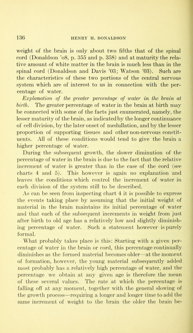 weight of the brain is only about two fifths that of the spinal cord (Donaldson ’08, p. 355 and p. 358) and at maturity the rela- tive amount of white matter in the brain is much less than in the spinal cord (Donaldson and Davis ’03; Watson ’03). Such are the characteristics of these two portions of the central nervous system which are of interest to us in connection with the per- centage of water. Explanation of the greater percentage of water in the brain at birth. The greater percentage of water in the brain at birth may be connected with some of the facts just enumerated, namely, the lesser maturity of the brain, as indicated by the longer continuance of cell division, by the later onset of medullation, and by the lesser proportion of supporting tissues and other non-nervous constit- uents. All of these conditions would tend to give the brain a higher percentage of water. During the subsequent growth, the slower diminution of the percentage of water in the brain is due to the fact that the relative increment of water is greater than in the case of the cord (see charts 4 and 5). This however is again no explanation and leaves the conditions which control the increment of water in each division of the system still to be described. As can be seen from inspecting chart 4 it is possible to express the events taking place by assuming that the initial weight of material in the brain maintains its initial percentage of water and that each of the subsequent increments in weight from just after birth to old age has a relatively low and slightly diminish- ing percentage of water. Such a statement however is purely formal. What probably takes place is this: Starting with a given per- centage of water in the brain or cord, this percentage continually diminishes as the formed material becomes older—at the moment of formation, however, the young material subsequently added most probably has a relatively high percentage of water, and the percentage we obtain at any given age is therefore the mean of these several values. The rate at which the percentage is falling off at any moment, together with the general slowing of the growth process—requiring a longer and longer time to add the same increment of weight to the brain the older the brain be-