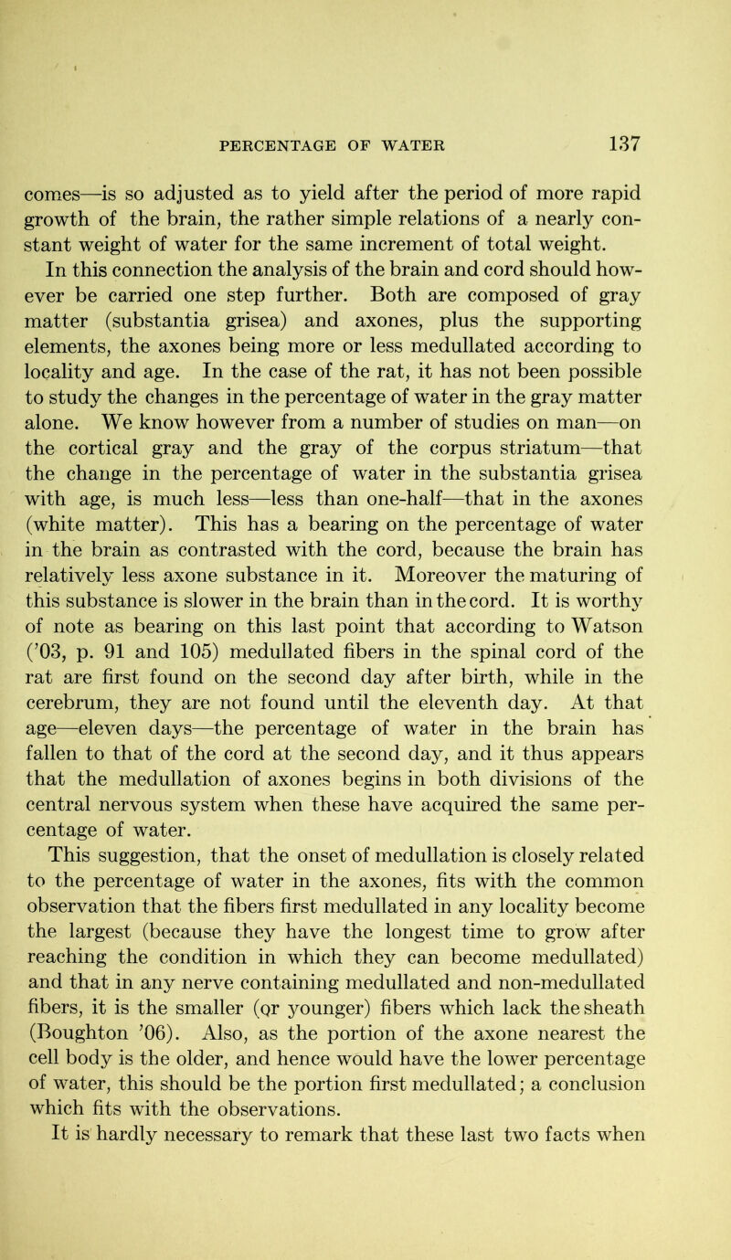 comes—is so adjusted as to yield after the period of more rapid growth of the brain, the rather simple relations of a nearly con- stant weight of water for the same increment of total weight. In this connection the analysis of the brain and cord should how- ever be carried one step further. Both are composed of gray matter (substantia grisea) and axones, plus the supporting elements, the axones being more or less medullated according to locality and age. In the case of the rat, it has not been possible to study the changes in the percentage of water in the gray matter alone. We know however from a number of studies on man—on the cortical gray and the gray of the corpus striatum—that the change in the percentage of water in the substantia grisea with age, is much less—less than one-half—that in the axones (white matter). This has a bearing on the percentage of water in the brain as contrasted with the cord, because the brain has relatively less axone substance in it. Moreover the maturing of this substance is slower in the brain than in the cord. It is worthy of note as bearing on this last point that according to Watson (’03, p. 91 and 105) medullated fibers in the spinal cord of the rat are first found on the second day after birth, while in the cerebrum, they are not found until the eleventh day. At that age—eleven days—the percentage of water in the brain has fallen to that of the cord at the second day, and it thus appears that the medullation of axones begins in both divisions of the central nervous system when these have acquired the same per- centage of water. This suggestion, that the onset of medullation is closely related to the percentage of water in the axones, fits with the common observation that the fibers first medullated in any locality become the largest (because they have the longest time to grow after reaching the condition in which they can become medullated) and that in any nerve containing medullated and non-medullated fibers, it is the smaller (Qr younger) fibers which lack the sheath (Boughton ’06). Also, as the portion of the axone nearest the cell body is the older, and hence would have the lower percentage of water, this should be the portion first medullated; a conclusion which fits with the observations. It is hardly necessary to remark that these last two facts when