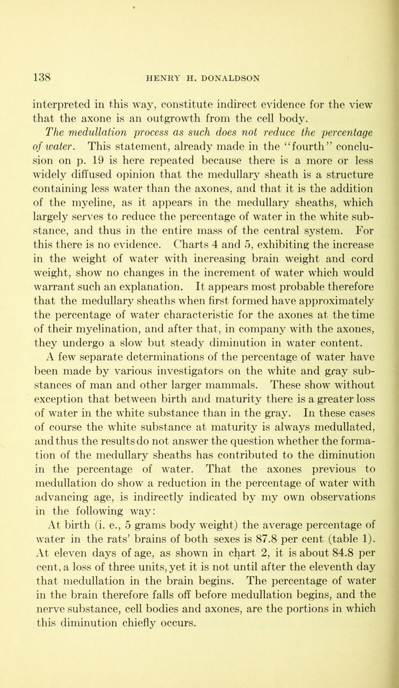 interpreted in this way, constitute indirect evidence for the view that the axone is an outgrowth from the cell body. The medullation process as such does not reduce the percentage of water. This statement, already made in the “fourth” conclu- sion on p. 19 is here repeated because there is a more or less widely diffused opinion that the medullary sheath is a structure containing less water than the axones, and that it is the addition of the myeline, as it appears in the medullary sheaths, which largely serves to reduce the percentage of water in the white sub- stance, and thus in the entire mass of the central system. For this there is no evidence. Charts 4 and 5, exhibiting the increase in the weight of water with increasing brain weight and cord weight, show no changes in the increment of water which would warrant such an explanation. It appears most probable therefore that the medullary sheaths when first formed have approximately the percentage of water characteristic for the axones at the time of their myelination, and after that, in company with the axones, they undergo a slow but steady diminution in water content. A few separate determinations of the percentage of water have been made by various investigators on the white and gray sub- stances of man and other larger mammals. These show without exception that between birth and maturity there is a greater loss of water in the white substance than in the gray. In these cases of course the white substance at maturity is always medullated, and thus the results do not answer the question whether the forma- tion of the medullary sheaths has contributed to the diminution in the percentage of water. That the axones previous to medullation do show a reduction in the percentage of water with advancing age, is indirectly indicated by my own observations in the following way: At birth (i. e., 5 grams body weight) the average percentage of water in the rats’ brains of both sexes is 87.8 per cent (table 1). At eleven days of age, as shown in chart 2, it is about 84.8 per cent, a loss of three units, yet it is not until after the eleventh day that medullation in the brain begins. The percentage of water in the brain therefore falls off before medullation begins, and the nerve substance, cell bodies and axones, are the portions in which this diminution chiefly occurs.