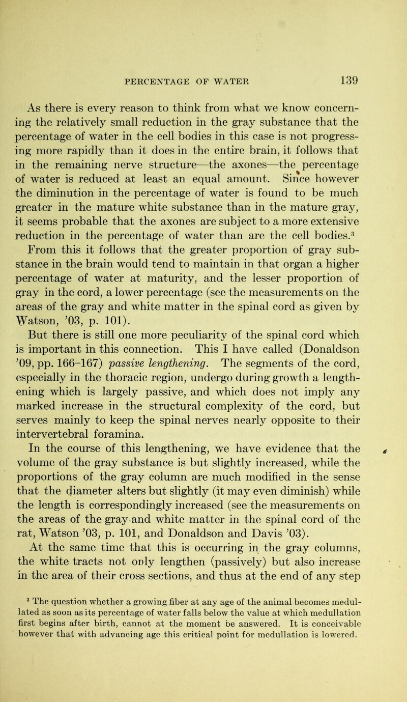 As there is every reason to think from what we know concern- ing the relatively small reduction in the gray substance that the percentage of water in the cell bodies in this case is not progress- ing more rapidly than it does in the entire brain, it follows that in the remaining nerve structure—the axones—the percentage of water is reduced at least an equal amount. Since however the diminution in the percentage of water is found to be much greater in the mature white substance than in the mature gray, it seems probable that the axones are subject to a more extensive reduction in the percentage of water than are the cell bodies.3 From this it follows that the greater proportion of gray sub- stance in the brain would tend to maintain in that organ a higher percentage of water at maturity, and the lesser proportion of gray in the cord, a lower percentage (see the measurements on the areas of the gray and white matter in the spinal cord as given by Watson, ’03, p. 101). But there is still one more peculiarity of the spinal cord which is important in this connection. This I have called (Donaldson ’09, pp. 166-167) passive lengthening. The segments of the cord, especially in the thoracic region, undergo during growth a length- ening which is largely passive, and which does not imply any marked increase in the structural complexity of the cord, but serves mainly to keep the spinal nerves nearly opposite to their intervertebral foramina. In the course of this lengthening, we have evidence that the volume of the gray substance is but slightly increased, while the proportions of the gray column are much modified in the sense that the diameter alters but slightly (it may even diminish) while the length is correspondingly increased (see the measurements on the areas of the gray and white matter in the spinal cord of the rat, Watson ’03, p. 101, and Donaldson and Davis ’03). At the same time that this is occurring in the gray columns, the white tracts not only lengthen (passively) but also increase in the area of their cross sections, and thus at the end of any step 3 The question whether a growing fiber at any age of the animal becomes medul- lated as soon as its percentage of water falls below the value at which medullation first begins after birth, cannot at the moment be answered. It is conceivable however that with advancing age this critical point for medullation is lowered.