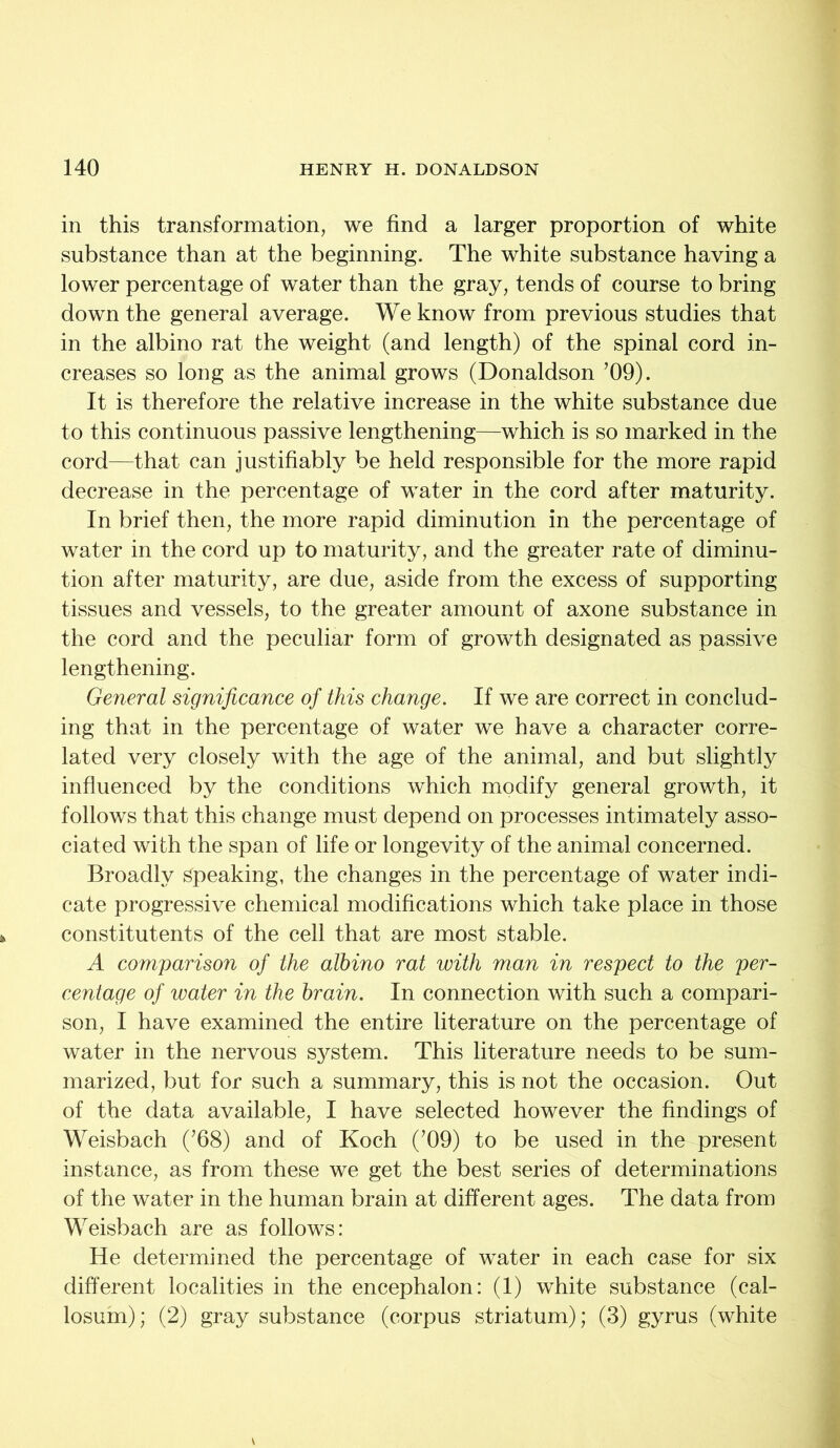 in this transformation, we find a larger proportion of white substance than at the beginning. The white substance having a lower percentage of water than the gray, tends of course to bring down the general average. We know from previous studies that in the albino rat the weight (and length) of the spinal cord in- creases so long as the animal grows (Donaldson ’09). It is therefore the relative increase in the white substance due to this continuous passive lengthening—which is so marked in the cord—that can justifiably be held responsible for the more rapid decrease in the percentage of water in the cord after maturity. In brief then, the more rapid diminution in the percentage of water in the cord up to maturity, and the greater rate of diminu- tion after maturity, are due, aside from the excess of supporting tissues and vessels, to the greater amount of axone substance in the cord and the peculiar form of growth designated as passive lengthening. General significance of this change. If we are correct in conclud- ing that in the percentage of water we have a character corre- lated very closely with the age of the animal, and but slightly influenced by the conditions which modify general growth, it follows that this change must depend on processes intimately asso- ciated with the span of life or longevity of the animal concerned. Broadly Speaking, the changes in the percentage of water indi- cate progressive chemical modifications which take place in those constitutents of the cell that are most stable. A comparison of the albino rat with man in respect to the per- centage of water in the brain. In connection with such a compari- son, I have examined the entire literature on the percentage of water in the nervous system. This literature needs to be sum- marized, but for such a summary, this is not the occasion. Out of the data available, I have selected however the findings of Weisbach (’68) and of Koch (’09) to be used in the present instance, as from these we get the best series of determinations of the water in the human brain at different ages. The data from Weisbach are as follows: He determined the percentage of water in each case for six different localities in the encephalon: (1) white substance (cal- losum); (2) gray substance (corpus striatum); (3) gyrus (white