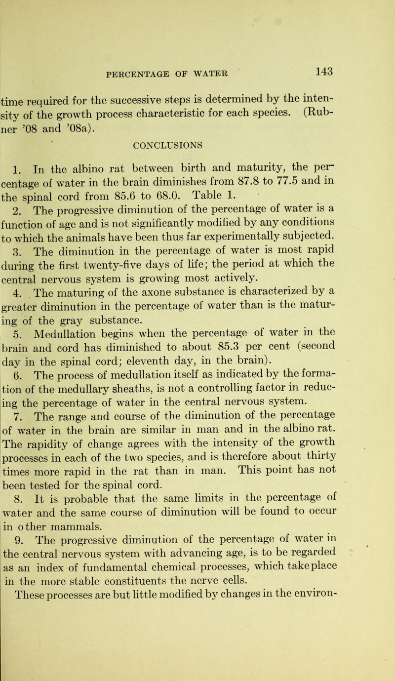 time required for the successive steps is determined by the inten- sity of the growth process characteristic for each species. (Rub- ner J08 and ’08a). CONCLUSIONS 1. In the albino rat between birth and maturity, the per- centage of water in the brain diminishes from 87.8 to 77.5 and in the spinal cord from 85.6 to 68.0. Table 1. 2. The progressive diminution of the percentage of water is a function of age and is not significantly modified by any conditions to which the animals have been thus far experimentally subjected. 3. The diminution in the percentage of water is most rapid during the first twenty-five days of life; the period at which the central nervous system is growing most actively. 4. The maturing of the axone substance is characterized by a greater diminution in the percentage of water than is the matur- ing of the gray substance. 5. Medullation begins when the percentage of water in the brain and cord has diminished to about 85.3 per cent (second day in the spinal cord; eleventh day, in the brain). 6. The process of medullation itself as indicated by the forma- tion of the medullary sheaths, is not a controlling factor in reduc- ing the percentage of water in the central nervous system. 7. The range and course of the diminution of the percentage ! of water in the brain are similar in man and in the albino rat. The rapidity of change agrees with the intensity of the growth processes in each of the two species, and is therefore about thirty times more rapid in the rat than in man. This point has not been tested for the spinal cord. 8. It is probable that the same limits in the percentage of water and the same course of diminution will be found to occur |in other mammals. 9. The progressive diminution of the percentage of water in the central nervous system with advancing age, is to be regarded las an index of fundamental chemical processes, which take place ; in the more stable constituents the nerve cells. These processes are but little modified by changes in the environ-