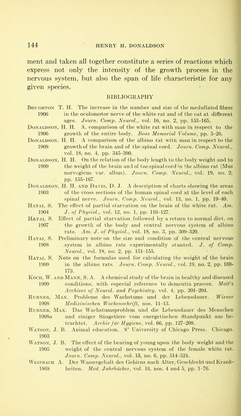 ment and taken all together constitute a series of reactions which express not only the intensity of the growth process in the nervous system, but also the span of life characteristic for any given species. BIBLIOGRAPHY Boughton T. H. The increase in the number and size of the medullated fibers 1906 in the oculomotor nerve of the white rat and of the cat at different ages. Journ. Comp. Neurol., vol. 16, no. 2, pp. 153-165. Donaldson, H. H. A. comparison of the white rat with man in respect to the 1906 growth of the entire body. Boas Memorial Volume, pp. 5-26. Donaldson, H. H. A comparison of the albino rat with man in respect to the 1908 growth of the brain and of the spinal cord. Journ. Comp. Neurol., vol. 18, no. 4, pp. 345-390. Donaldson, H. H. On the relation of the body length to the body weight and to 1909 the weight of the brain and of the spinal cord in the albino rat (Mus norvegicus var. albus). Journ. Comp. Neurol., vol. 19, no. 2, pp. 155-167. Donaldson, H. H. and Davis, D. J. A description of charts showing the areas 1903 of the cross sections of the human spinal cord at the level of each spinal nerve. Journ. Comp. Neurol., vol. 13, no. 1, pp. 19-40. Hatai, S. The effect of partial starvation on the brain of the white rat. Am. 1904 J. of Physiol., vol. 12, no. 1, pp. 116-127. HAtai, S. Effect of partial starvation followed by a return to normal diet, on 1907 the growth of the body and central nervous system of albino rats. Am. J. of Physiol., vol. 18, no. 3, pp. 309-320. Hatai, S. Preliminary note on the size and condition of the central nervous 1908 ^system in albino rats experimentally stunted. J. of Comp. Neurol., vol. 18, no. 2, pp. 151-155. Hatai, S. Note on the formulas used for calculating the weight of the brain 1909 in the albino rats. Journ. Comp. Neurol., vol. 19, no. 2, pp. 169- 173. Koch, W. and Mann, S. A. A chemical study of the brain in healthy and diseased 1909 conditions, with especial jeference to dementia praecox. Mott’s Archives of Neurol, and Psychiatry, vol. 4, pp. 201-204. Rubner, Max. Probleme des Wachstums und der Lebensdauer. Wiener 1908 Medizinischen Wochenschrift, nos. 11-13. Rubner, Max. Das Wachstumsproblem und die Lebensdauer des Menschen 1908a und einiger Saugetiere vom energetischen Standpunkt aus be- trachtet. Archiv fur Hygiene, vol. 66, pp. 127-208. Watson, J. B. Animal education, 8° University of Chicago Press. Chicago. 1903 Watson, J. B. The effect of the bearing of young upon the body weight and the 1905 weight of the central nervous system of the female white rat. Journ. Comp. Neurol., vol. 15, no. 6, pp. 514-524. Weisbach A. Der Wassergehalt des Gehirns nach Alter, GeschlechtundKrank- 1868 heiten. Med. Jahrhiicher, vol. 16, nos. 4 and 5, pp. 1-76.
