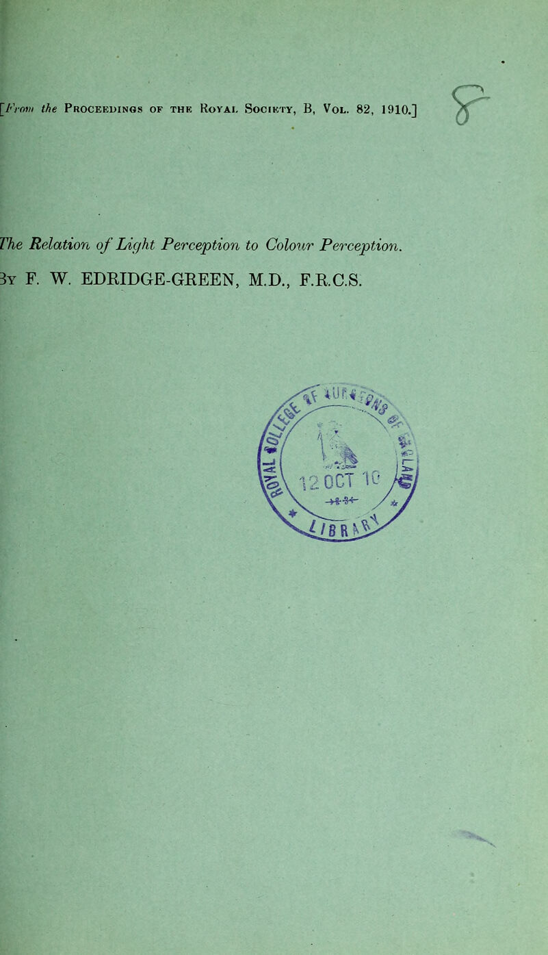 [From the Proceedings of the Rovai. Society, B, Vol. 82, 1910.] ?■ The Relation of Light Perception to Colour Perception. 3y F. W. EDRIDGE-GREEN, M.D., F.R.C.S.