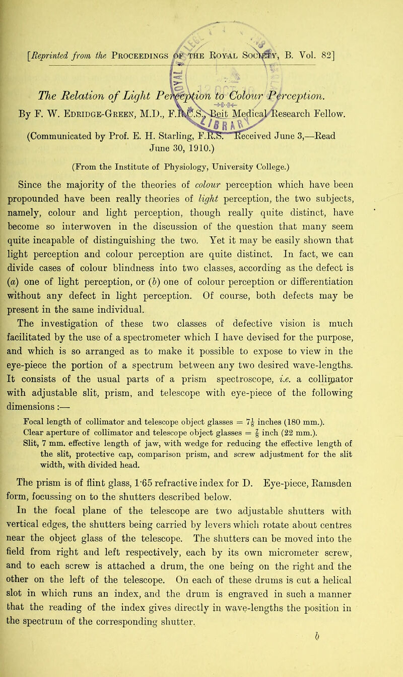 [.Reprinted from the Proceedings pe the Eoy-al Soo^y, B. Yol. 82] The Relation of Light Perception to Colour Perception. By F. W. Edridge-Green, M.D., F.B.^.S'^git MedicaFBesearch Fellow. (Communicated by Prof. E. H. Starling, F.E.b. Received June 3,—Bead June 30, 1910.) (From the Institute of Physiology, University College.) Since the majority of the theories of colour perception which have been propounded have been really theories of light perception, the two subjects, namely, colour and light perception, though really quite distinct, have become so interwoven in the discussion of the question that many seem quite incapable of distinguishing the two. Yet it may he easily shown that light perception and colour perception are quite distinct. In fact, we can divide cases of colour blindness into two classes, according as the defect is (a) one of light perception, or (h) one of colour perception or differentiation without any defect in light perception. Of course, both defects may be present in the same individual. The investigation of these two classes of defective vision is much facilitated by the use of a spectrometer which I have devised for the purpose, and which is so arranged as to make it possible to expose to view in the eye-piece the portion of a spectrum between any two desired wave-lengths. It consists of the usual parts of a prism spectroscope, i.e. a collimator with adjustable slit, prism, and telescope with eye-piece of the following dimensions:— Focal length of collimator and telescope object glasses = 7£ inches (180 mm.). Clear aperture of collimator and telescope object glasses = £ inch (22 mm.). Slit, 7 mm. effective length of jaw, with wedge for reducing the effective length of the slit, protective cap, comparison prism, and screw adjustment for the slit width, with divided head. The prism is of flint glass, l-65 refractive index for D. Eye-piece, Bamsden form, focussing on to the shutters described below. In the focal plane of the telescope are two adjustable shutters with vertical edges, the shutters being carried by levers which rotate about centres near the object glass of the telescope. The shutters can be moved into the field from right and left respectively, each by its own micrometer screw, and to each screw is attached a drum, the one being on the right and the other on the left of the telescope. On each of these drums is cut a helical slot in which runs an index, and the drum is engraved in such a manner that the reading of the index gives directly in wave-lengths the position in the spectrum of the corresponding shutter. 6