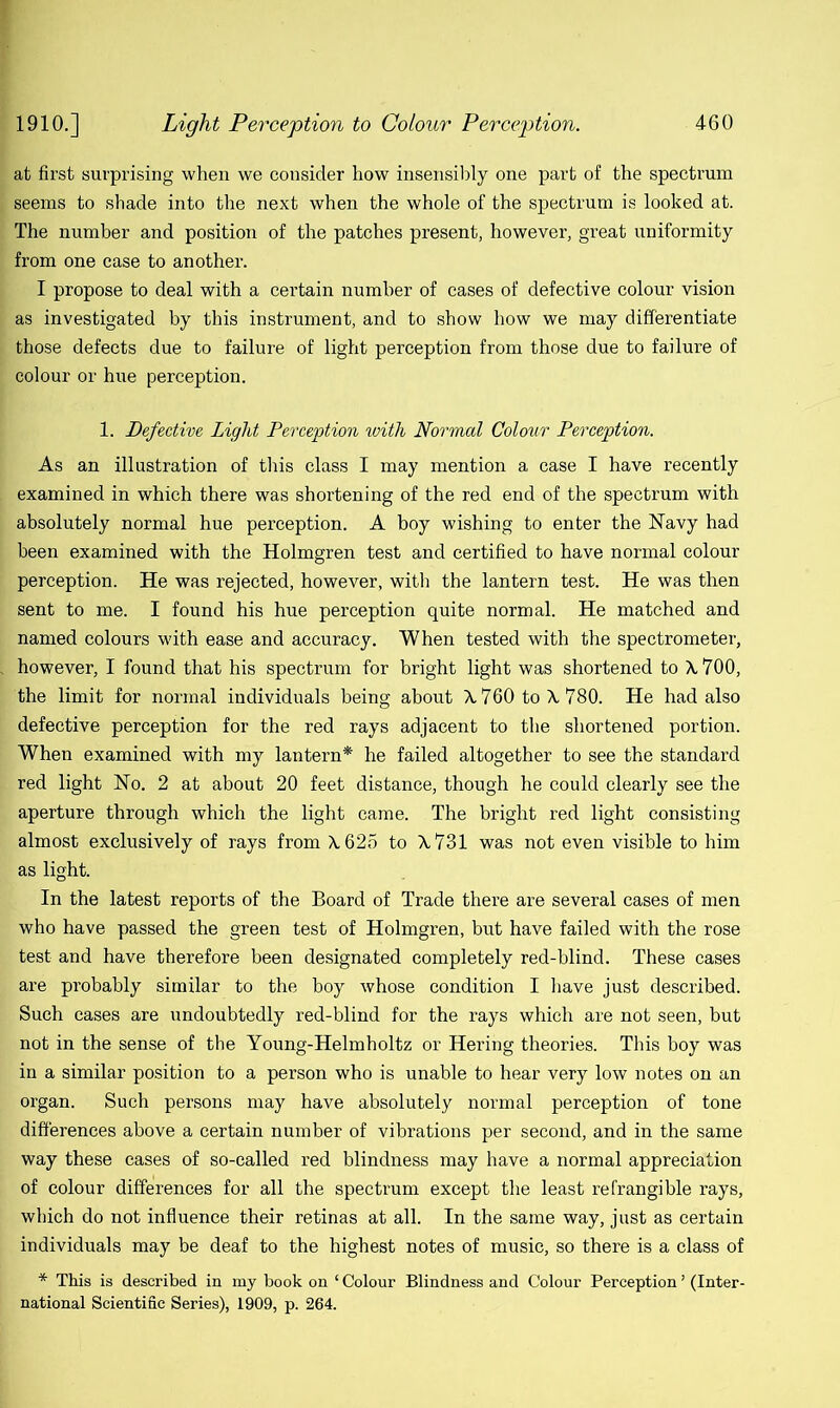 at first surprising when we consider how insensibly one part of the spectrum seems to shade into the next when the whole of the spectrum is looked at. The number and position of the patches present, however, great uniformity from one case to another. I propose to deal with a certain number of cases of defective colour vision as investigated by this instrument, and to show how we may differentiate those defects due to failure of light perception from those due to failure of colour or hue perception. 1. Defective Light Perception with Normal Colour Perception. As an illustration of this class I may mention a case I have recently examined in which there was shortening of the red end of the spectrum with absolutely normal hue perception. A boy wishing to enter the Navy had been examined with the Holmgren test and certified to have normal colour perception. He was rejected, however, with the lantern test. He was then sent to me. I found his hue perception quite normal. He matched and named colours with ease and accuracy. When tested with the spectrometer, however, I found that his spectrum for bright light was shortened to \ 700, the limit for normal individuals being about X 760 to X. 780. He had also defective perception for the red rays adjacent to the shortened portion. When examined with my lantern* he failed altogether to see the standard red light No. 2 at about 20 feet distance, though he could clearly see the aperture through which the light came. The bright red light consisting almost exclusively of rays from X 625 to \ 731 was not even visible to him as light. In the latest reports of the Board of Trade there are several cases of men who have passed the green test of Holmgren, but have failed with the rose test and have therefore been designated completely red-blind. These cases are probably similar to the boy whose condition I have just described. Such cases are undoubtedly red-blind for the rays which are not seen, but not in the sense of the Young-Helmholtz or Hering theories. This boy was in a similar position to a person who is unable to hear very low notes on an organ. Such persons may have absolutely normal perception of tone differences above a certain number of vibrations per second, and in the same way these cases of so-called red blindness may have a normal appreciation of colour differences for all the spectrum except the least refrangible rays, which do not influence their retinas at all. In the same way, just as certain individuals may be deaf to the highest notes of music, so there is a class of * This is described in my book on ‘ Colour Blindness and Colour Perception ’ (Inter- national Scientific Series), 1909, p. 264.
