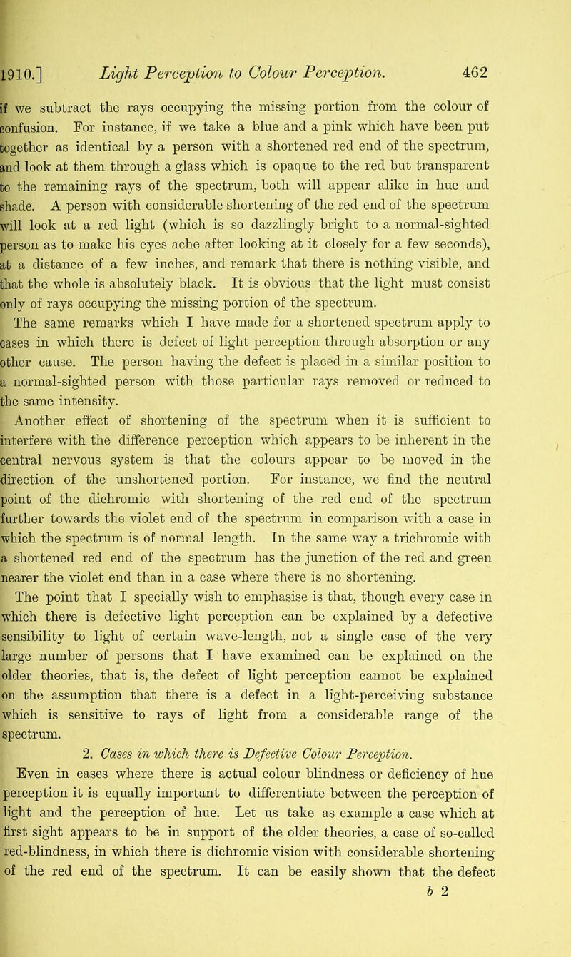 if we subtract the rays occupying the missing portion from the colour of confusion. For instance, if we take a blue and a pink which have been put together as identical by a person with a shortened red end of the spectrum, and look at them through a glass which is opaque to the red but transparent to the remaining rays of the spectrum, both will appear alike in hue and shade. A person with considerable shortening of the red end of the spectrum will look at a red light (which is so dazzlingly bright to a normal-sighted person as to make his eyes ache after looking at it closely for a few seconds), at a distance of a few inches, and remark that there is nothing visible, and that the whole is absolutely black. It is obvious that the light must consist only of rays occupying the missing portion of the spectrum. | The same remarks which I have made for a shortened spectrum apply to cases in which there is defect of light perception through absorption or any other cause. The person having the defect is placed in a similar position to a normal-sighted person with those particular rays removed or reduced to the same intensity. I Another effect of shortening of the spectrum when it is sufficient to interfere with the difference perception which appears to be inherent in the bentral nervous system is that the colours appear to be moved in the direction of the unshortened portion. For instance, we find the neutral point of the dichromic with shortening of the red end of the spectrum further towards the violet end of the spectrum in comparison with a case in [which the spectrum is of normal length. In the same way a trichromic with la shortened red end of the spectrum has the junction of the red and green 'nearer the violet end than in a case where there is no shortening. ’ The point that I specially wish to emphasise is that, though every case in which there is defective light perception can be explained by a defective sensibility to light of certain wave-length, not a single case of the very large number of persons that I have examined can be explained on the [older theories, that is, the defect of light perception cannot be explained on the assumption that there is a defect in a light-perceiving substance which is sensitive to rays of light from a considerable range of the spectrum. 2. Cases in which there is Defective Colour Perception. Even in cases where there is actual colour blindness or deficiency of hue perception it is equally important to differentiate between the perception of light and the perception of hue. Let us take as example a case which at first sight appears to be in support of the older theories, a case of so-called red-blindness, in which there is dichromic vision with considerable shortening of the red end of the spectrum. It can be easily shown that the defect b 2