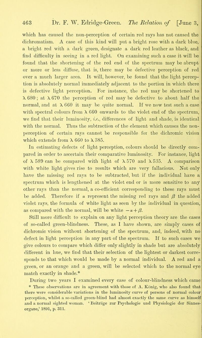 which has caused the non-perception of certain red rays has not caused the dichromatism. A case of this kind will put a bright rose with a dark blue, a bright red with a dark green, designate a dark red leather as black, and find difficulty in seeing in a red light. On examining such a case it will be found that the shortening of the red end of the spectrum may be abrupt or more or less diffuse, that is, there may be defective perception of red over a much larger area. It will, however, be found that the light percep- tion is absolutely normal immediately adjacent to the portion in which there is defective light perception. For instance, the red may be shortened to A 680; at A 670 the perception of red may be defective to about half the normal, and at A, 660 it may be quite normal. If we now test such a case with spectral colours from A 660 onwards to the violet end of the spectrum, we find that their luminosity, i.e., differences of light and shade, is identical with the normal. Thus the subtraction of the element which causes the non- perception of certain rays cannot be responsible for the dichromic vision which extends from A 660 to A 385. In estimating defects of light perception, colours should be directly com- pared in order to ascertain their comparative luminosity. For instance, light of A 589 can be compared with light of A 570 and A 535. A comparison with white light gives rise to results which are very fallacious. Not only have the missing red rays to be subtracted, but if the individual have a spectrum which is lengthened at the violet end or is more sensitive to any other rays than the normal, a co-efficient corresponding to these rays must be added. Therefore if « represent the missing red rays and /3 the added violet rays, the formula of white light as seen by the individual in question, as compared with the normal, will be white —« + /3. Still more difficult to explain on any light perception theory are the cases of so-called green-blindness. These, as I have shown, are simply cases of dichromic vision without shortening of the spectrum, and, indeed, with no defect in light perception in any part of the spectrum. If to such cases we give colours to compare which differ only slightly in shade but are absolutely different in hue, we find that their selection of the lightest or darkest corre- sponds to that which would be made by a normal individual. A red and a green, or an orange and a green, will be selected which to the normal eye match exactly in shade.* During two years I examined every case of colour-blindness which came * These observations are in agreement with those of A. Konig, who also found that there were considerable variations in the luminosity curve of persons of normal colour perception, whilst a so-called green-blind had almost exactly the same curve as himself and a normal sighted woman. 4 Beitrage zur Psychologie und Physiologie der Sinnes- organe,’ 1891, p. 311.