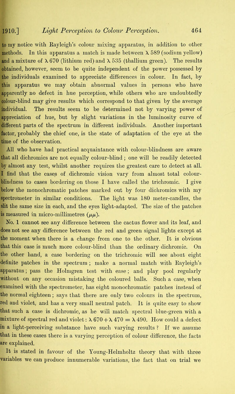 to my notice with Eayleigh’s colour mixing apparatus, in addition to other .methods. In this apparatus a match is made between X 589 (sodium yellow) and a mixture of X 670 (lithium red) and X 535 (thallium green). The results obtained, however, seem to be quite independent of the power possessed by the individuals examined to appreciate differences in colour. In fact, by this apparatus we may obtain abnormal values in persons who have apparently no defect in hue perception, while others who are undoubtedly ■colour-blind may give results which correspond to that given by the average individual. The results seem to be determined not by varying power of appreciation of hue, but by slight variations in the luminosity curve of different parts of the spectrum in different individuals. Another important factor, probably the chief one, is the state of adaptation of the eye at the time of the observation. I All who have had practical acquaintance with colour-blindness are aware that all dichromics are not equally colour-blind ; one will be readily detected by almost any test, whilst another requires the greatest care to detect at all. I find that the cases of dichromic vision vary from almost total colour- blindness to cases bordering on those I have called the trichromic. I give below the monochromatic patches marked out by four dichromics with my spectrometer in similar conditions. The light was 180 meter-candles, the slit the same size in each, and the eyes light-adapted. The size of the patches is measured in micro-millimetres (/qa). No. 1 cannot see any difference between the cactus flower and its leaf, and does not see any difference between the red and green signal lights except at the moment when there is a change from one to the other. It is obvious that this case is much more colour-blind than the ordinary dichromic. On the other hand, a case bordering on the trichromic will see about eight definite patches in the spectrum ; make a normal match with Rayleigh’s apparatus; pass the Holmgren test with ease; and play pool regularly without on any occasion mistaking the coloured balls. Such a case, when examined with the spectrometer, has eight monochromatic patches instead of the normal eighteen; says that there are only two colours in the spectrum, red and violet, and has a very small neutral patch. It is quite easy to show that such a case is dichromic, as he will match spectral blue-green with a mixture of spectral red and violet: X 670 + X 470 = X 490. How could a defect in a light-perceiving substance have such varying results ? If we assume that in these cases there is a varying perception of colour difference, the facts are explained. It is stated in favour of the Young-Helmholtz theory that with three variables we can produce innumerable variations, the fact that on trial we