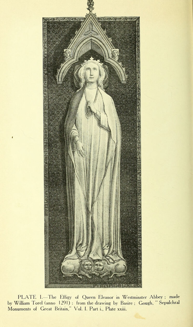 PLATE I.—The Effigy of Queen Eleanor in Westminster Abbey ; made by William Torel (anno 1291) : from the drawing by Basire ; Gough, “ Sepulchral