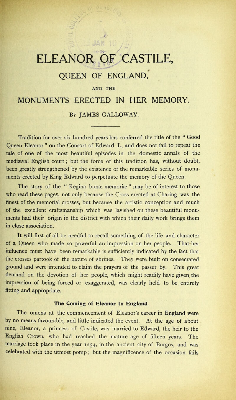 ELEANOR OF CASTILE, QUEEN OF ENGLAND, AND THE MONUMENTS ERECTED IN HER MEMORY. By JAMES GALLOWAY. Tradition for over six hundred years has conferred the title of the “ Good Queen Eleanor” on the Consort of Edward I., and does not fail to repeat the tale of one of the most beautiful episodes in the domestic annals of the mediaeval English court; but the force of this tradition has, without doubt, been greatly strengthened by the existence of the remarkable series of monu- ments erected by King Edward to perpetuate the memory of the Queen. The story of the “ Regina bonae memoriae ” may be of interest to those who read these pages, not only because the Cross erected at Charing was the finest of the memorial crosses, but because the artistic conception and much of the excellent craftsmanship which was lavished on these beautiful monu- ments had their origin in the district with which their daily work brings them in close association. It will first of all be needful to recall something of the life and character of a Queen who made so powerful an impression on her people. That-her influence must have been remarkable is sufficiently indicated by the fact that the crosses partook of die nature of shrines. They were built on consecrated ground and were intended to claim the prayers of the passer by. This great demand on the devotion of her people, which might readily have given the impression of being forced or exaggerated, was clearly held to be entirely fitting and appropriate. The Coming of Eleanor to England. The omens at the commencement of Eleanor’s career in England were by no means favourable, and little indicated the event. At the age of about nine, Eleanor, a princess of Castile, was married to Edward, the heir to the English Crown, who had reached the mature age of fifteen years. The marriage took place in the year 1254, in the ancient city of Burgos, and was celebrated with the utmost pomp; but the magnificence of the occasion fails