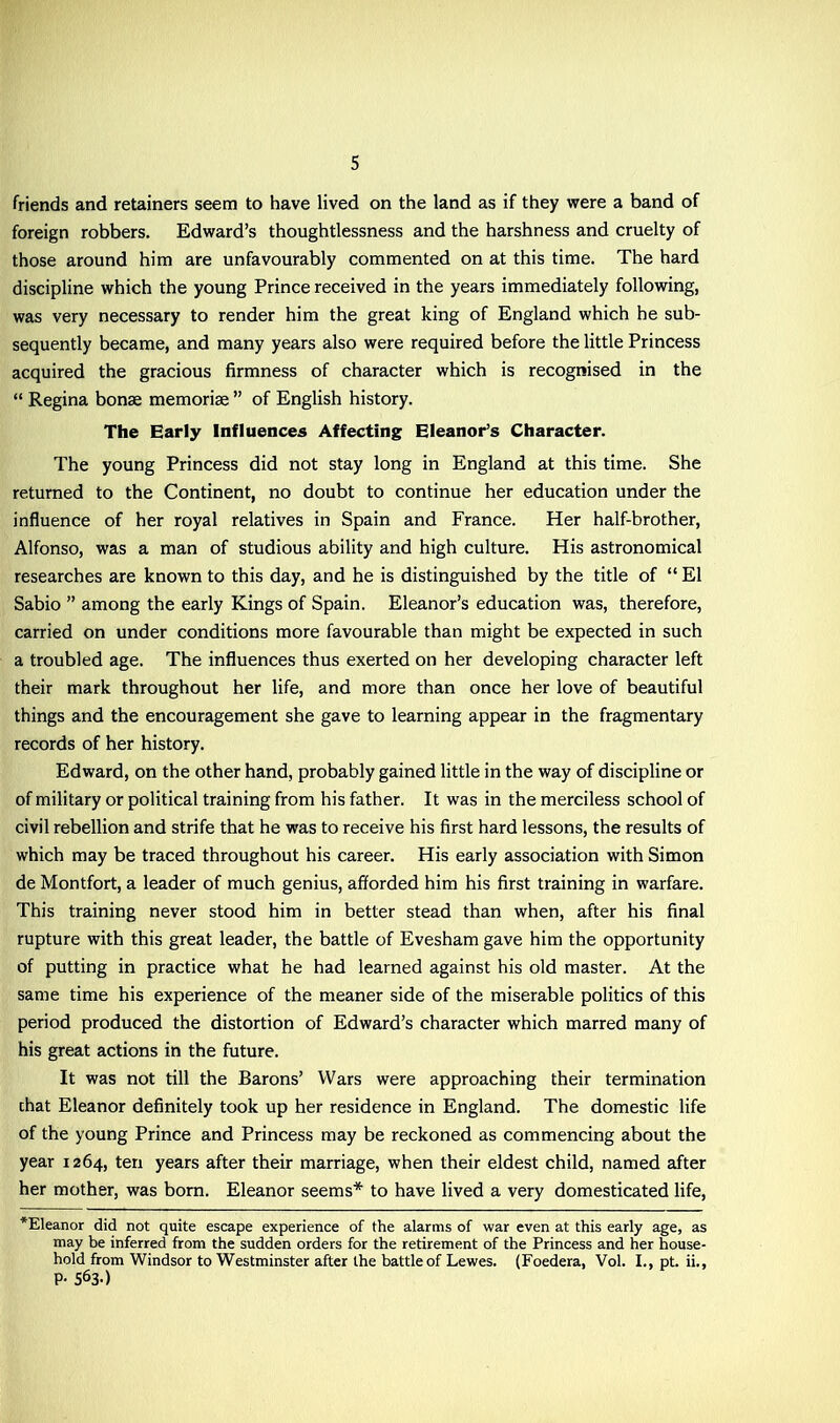 friends and retainers seem to have lived on the land as if they were a band of foreign robbers. Edward’s thoughtlessness and the harshness and cruelty of those around him are unfavourably commented on at this time. The hard discipline which the young Prince received in the years immediately following, was very necessary to render him the great king of England which he sub- sequently became, and many years also were required before the little Princess acquired the gracious firmness of character which is recognised in the “ Regina bonae memorise ” of English history. The Early Influences Affecting Eleanor’s Character. The young Princess did not stay long in England at this time. She returned to the Continent, no doubt to continue her education under the influence of her royal relatives in Spain and France. Her half-brother, Alfonso, was a man of studious ability and high culture. His astronomical researches are known to this day, and he is distinguished by the title of “ El Sabio ” among the early Kings of Spain. Eleanor’s education was, therefore, carried on under conditions more favourable than might be expected in such a troubled age. The influences thus exerted on her developing character left their mark throughout her life, and more than once her love of beautiful things and the encouragement she gave to learning appear in the fragmentary records of her history. Edward, on the other hand, probably gained little in the way of discipline or of military or political training from his father. It was in the merciless school of civil rebellion and strife that he was to receive his first hard lessons, the results of which may be traced throughout his career. His early association with Simon de Montfort, a leader of much genius, afforded him his first training in warfare. This training never stood him in better stead than when, after his final rupture with this great leader, the battle of Evesham gave him the opportunity of putting in practice what he had learned against his old master. At the same time his experience of the meaner side of the miserable politics of this period produced the distortion of Edward’s character which marred many of his great actions in the future. It was not till the Barons’ Wars were approaching their termination chat Eleanor definitely took up her residence in England. The domestic life of the young Prince and Princess may be reckoned as commencing about the year 1264, ten years after their marriage, when their eldest child, named after her mother, was bom. Eleanor seems* to have lived a very domesticated life, *Eleanor did not quite escape experience of the alarms of war even at this early age, as may be inferred from the sudden orders for the retirement of the Princess and her house- hold from Windsor to Westminster after the battle of Lewes. (Foedera, Vol. I., pt. ii., P- S63O