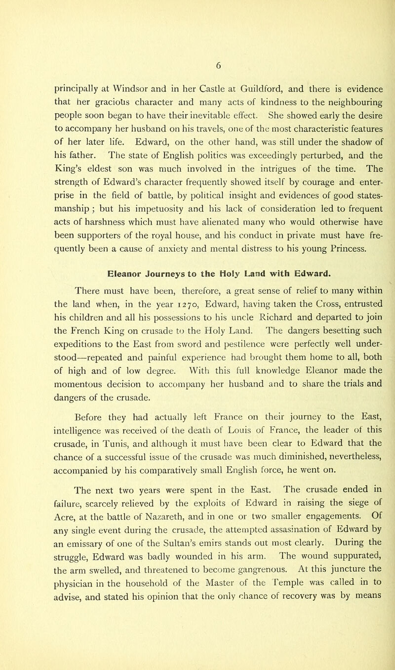 principally at Windsor and in her Castle at Guildford, and there is evidence that her gracious character and many acts of kindness to the neighbouring people soon began to have their inevitable effect. She showed early the desire to accompany her husband on his travels, one of the most characteristic features of her later life. Edward, on the other hand, was still under the shadow of his father. The state of English politics was exceedingly perturbed, and the King’s eldest son was much involved in the intrigues of the time. The strength of Edward’s character frequently showed itself by courage and enter- prise in the field of battle, by political insight and evidences of good states- manship ; but his impetuosity and his lack of consideration led to frequent acts of harshness which must have alienated many who would otherwise have been supporters of the royal house, and his conduct in private must have fre- quently been a cause of anxiety and mental distress to his young Princess. Eleanor Journeys to the Holy Land with Edward. There must have been, therefore, a great sense of relief to many within the land when, in the year 1270, Edward, having taken the Cross, entrusted his children and all his possessions to his uncle Richard and departed to join the French King on crusade to the Holy Land. The dangers besetting such expeditions to the East from sword and pestilence were perfectly well under- stood—repeated and painful experience had brought them home to all, both of high and of low degree. With this full knowledge Eleanor made the momentous decision to accompany her husband and to share the trials and dangers of the crusade. Before they had actually left France on their journey to the East, intelligence was received of the death of Louis of France, the leader of this crusade, in Tunis, and although it must have been clear to Edward that the chance of a successful issue of the crusade was much diminished, nevertheless, accompanied by his comparatively small English force, he went on. The next two years were spent in the East. The crusade ended in failure, scarcely relieved by the exploits of Edward in raising the siege of Acre, at the battle of Nazareth, and in one or two smaller engagements. Of any single event during the crusade, the attempted assasination of Edward by an emissary of one of the Sultan’s emirs stands out most clearly. During the struggle, Edward was badly wounded in his arm. The wound suppurated, the arm swelled, and threatened to become gangrenous. At this juncture the physician in the household of the Master of the Temple was called in to advise, and stated his opinion that the only chance of recovery was by means