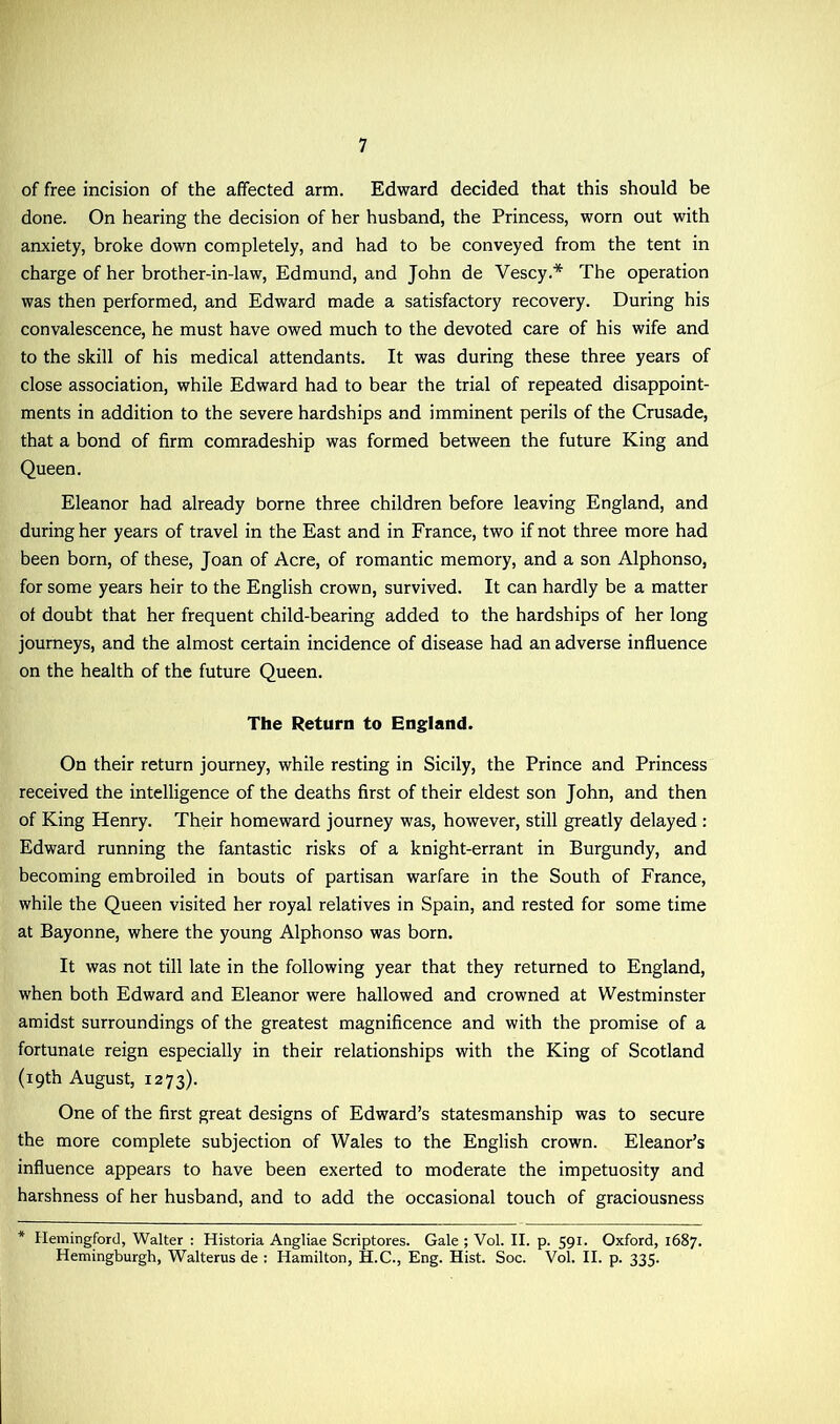 of free incision of the affected arm. Edward decided that this should be done. On hearing the decision of her husband, the Princess, worn out with anxiety, broke down completely, and had to be conveyed from the tent in charge of her brother-in-law, Edmund, and John de Vescy.* The operation was then performed, and Edward made a satisfactory recovery. During his convalescence, he must have owed much to the devoted care of his wife and to the skill of his medical attendants. It was during these three years of close association, while Edward had to bear the trial of repeated disappoint- ments in addition to the severe hardships and imminent perils of the Crusade, that a bond of firm comradeship was formed between the future King and Queen. Eleanor had already borne three children before leaving England, and during her years of travel in the East and in France, two if not three more had been born, of these, Joan of Acre, of romantic memory, and a son Alphonso, for some years heir to the English crown, survived. It can hardly be a matter of doubt that her frequent child-bearing added to the hardships of her long journeys, and the almost certain incidence of disease had an adverse influence on the health of the future Queen. The Return to England. On their return journey, while resting in Sicily, the Prince and Princess received the intelligence of the deaths first of their eldest son John, and then of King Henry. Their homeward journey was, however, still greatly delayed : Edward running the fantastic risks of a knight-errant in Burgundy, and becoming embroiled in bouts of partisan warfare in the South of France, while the Queen visited her royal relatives in Spain, and rested for some time at Bayonne, where the young Alphonso was born. It was not till late in the following year that they returned to England, when both Edward and Eleanor were hallowed and crowned at Westminster amidst surroundings of the greatest magnificence and with the promise of a fortunate reign especially in their relationships with the King of Scotland (19th August, 1273). One of the first great designs of Edward’s statesmanship was to secure the more complete subjection of Wales to the English crown. Eleanor’s influence appears to have been exerted to moderate the impetuosity and harshness of her husband, and to add the occasional touch of graciousness * Hemingford, Walter : Historia Angliae Scriptores. Gale ; Vol. II. p. 591. Oxford, 1687. Hemingburgh, Walterus de : Hamilton, H.C., Eng. Hist. Soc. Vol. II. p. 335.