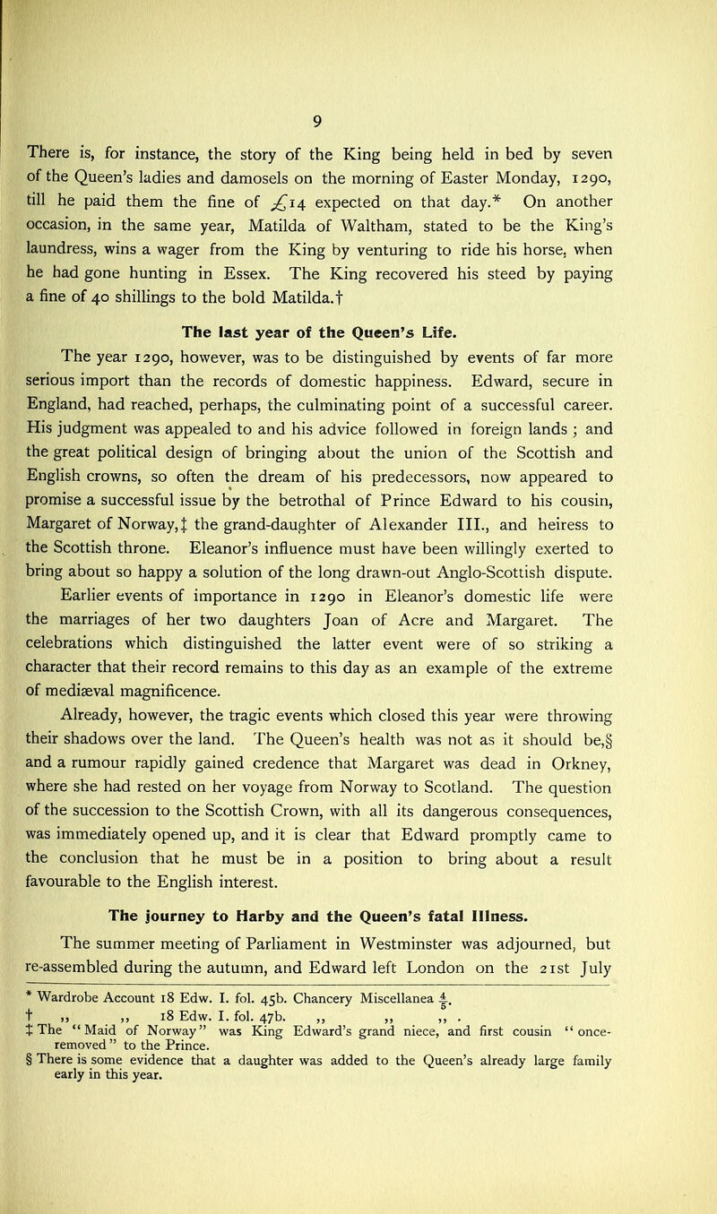 There is, for instance, the story of the King being held in bed by seven of the Queen’s ladies and damosels on the morning of Easter Monday, 1290, till he paid them the fine of 14 expected on that day.* * * § On another occasion, in the same year, Matilda of Waltham, stated to be the King’s laundress, wins a wager from the King by venturing to ride his horse, when he had gone hunting in Essex. The King recovered his steed by paying a fine of 40 shillings to the bold Matilda, f The last year of the Queen’s Life. The year 1290, however, was to be distinguished by events of far more serious import than the records of domestic happiness. Edward, secure in England, had reached, perhaps, the culminating point of a successful career. His judgment was appealed to and his advice followed in foreign lands ; and the great political design of bringing about the union of the Scottish and English crowns, so often the dream of his predecessors, now appeared to promise a successful issue by the betrothal of Prince Edward to his cousin, Margaret of Norway,J the grand-daughter of Alexander III., and heiress to the Scottish throne. Eleanor’s influence must have been willingly exerted to bring about so happy a solution of the long drawn-out Anglo-Scottish dispute. Earlier events of importance in 1290 in Eleanor’s domestic life were the marriages of her two daughters Joan of Acre and Margaret. The celebrations which distinguished the latter event were of so striking a character that their record remains to this day as an example of the extreme of mediaeval magnificence. Already, however, the tragic events which closed this year were throwing their shadows over the land. The Queen’s health was not as it should be,§ and a rumour rapidly gained credence that Margaret was dead in Orkney, where she had rested on her voyage from Norway to Scotland. The question of the succession to the Scottish Crown, with all its dangerous consequences, was immediately opened up, and it is clear that Edward promptly came to the conclusion that he must be in a position to bring about a result favourable to the English interest. The journey to Harby and the Queen’s fatal Illness. The summer meeting of Parliament in Westminster was adjourned, but re-assembled during the autumn, and Edward left London on the 21st July * Wardrobe Account 18 Edw. I. fol. 45b. Chancery Miscellanea A. t „ 18 Edw. I. fol. 47b. „ „ „ . t The “Maid of Norway” was King Edward’s grand niece, and first cousin “once- removed ” to the Prince. § There is some evidence that a daughter was added to the Queen’s already large family early in this year.