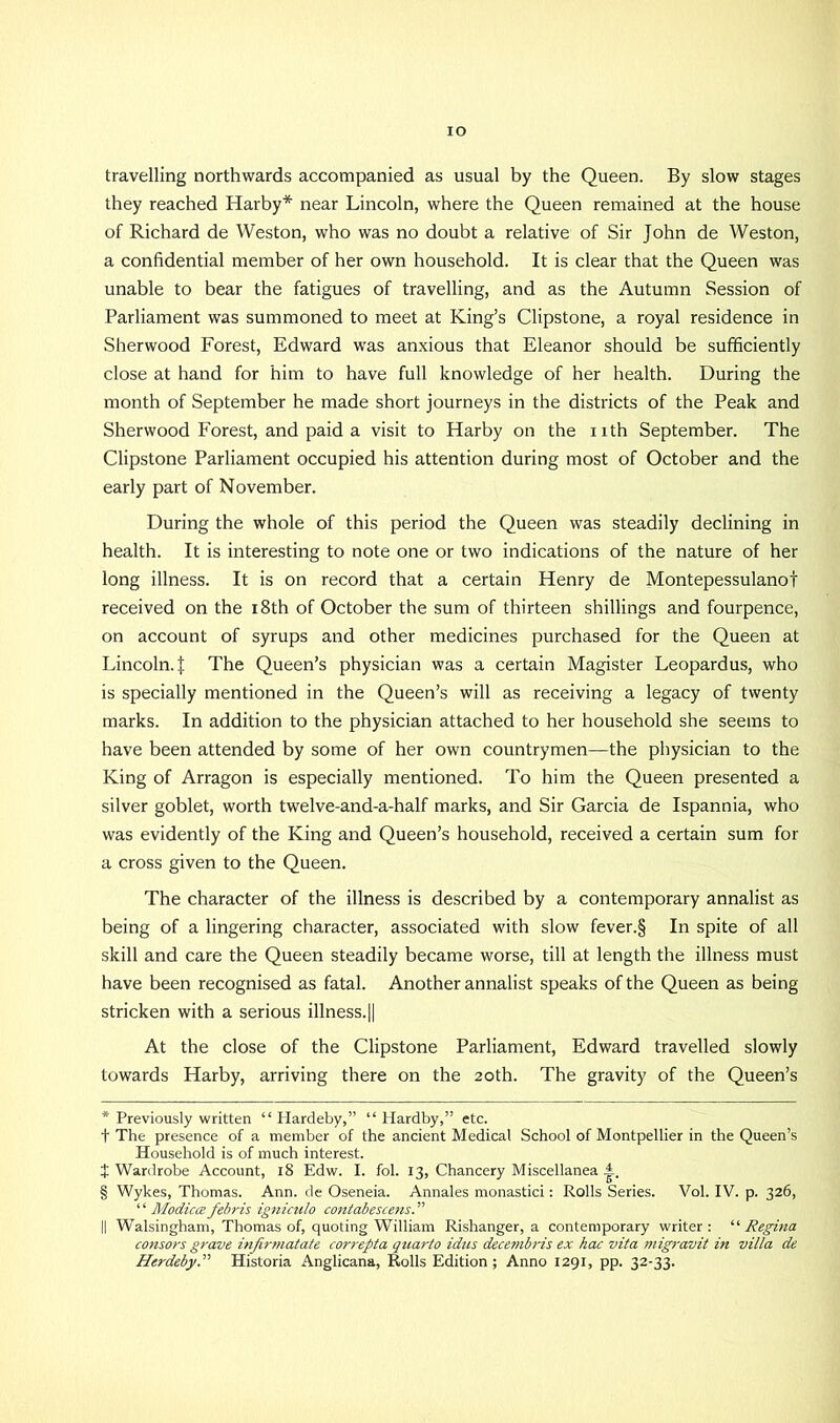 IO travelling northwards accompanied as usual by the Queen. By slow stages they reached Harby* * * § near Lincoln, where the Queen remained at the house of Richard de Weston, who was no doubt a relative of Sir John de Weston, a confidential member of her own household. It is clear that the Queen was unable to bear the fatigues of travelling, and as the Autumn Session of Parliament was summoned to meet at King’s Clipstone, a royal residence in Sherwood Forest, Edward was anxious that Eleanor should be sufficiently close at hand for him to have full knowledge of her health. During the month of September he made short journeys in the districts of the Peak and Sherwood Forest, and paid a visit to Harby on the nth September. The Clipstone Parliament occupied his attention during most of October and the early part of November. During the whole of this period the Queen was steadily declining in health. It is interesting to note one or two indications of the nature of her long illness. It is on record that a certain Henry de Montepessulanof received on the 18th of October the sum of thirteen shillings and fourpence, on account of syrups and other medicines purchased for the Queen at Lincoln, t The Queen’s physician was a certain Magister Leopardus, who is specially mentioned in the Queen’s will as receiving a legacy of twenty marks. In addition to the physician attached to her household she seems to have been attended by some of her own countrymen—the physician to the King of Arragon is especially mentioned. To him the Queen presented a silver goblet, worth twelve-and-a-half marks, and Sir Garcia de Ispannia, who was evidently of the King and Queen’s household, received a certain sum for a cross given to the Queen. The character of the illness is described by a contemporary annalist as being of a lingering character, associated with slow fever.§ In spite of all skill and care the Queen steadily became worse, till at length the illness must have been recognised as fatal. Another annalist speaks of the Queen as being stricken with a serious illness.|| At the close of the Clipstone Parliament, Edward travelled slowly towards Harby, arriving there on the 20th. The gravity of the Queen’s * Previously written “ Hardeby,” “ Hardby,” etc. t The presence of a member of the ancient Medical School of Montpellier in the Queen’s Household is of much interest. J Wardrobe Account, 18 Edw. I. fol. 13, Chancery Miscellanea A. § Wykes, Thomas. Ann. de Oseneia. Annales monastici: Rolls Series. Vol. IV. p. 326, ‘ ‘ Modica febris igniculo contabescens. ” || Walsingham, Thomas of, quoting William Rishanger, a contemporary writer: “ Regina consors grave infirmatate correpta quarto idus decembris ex hac vita migravit in villa de Herdeby.” Historia Anglicana, Rolls Edition; Anno 1291, pp. 32-33.