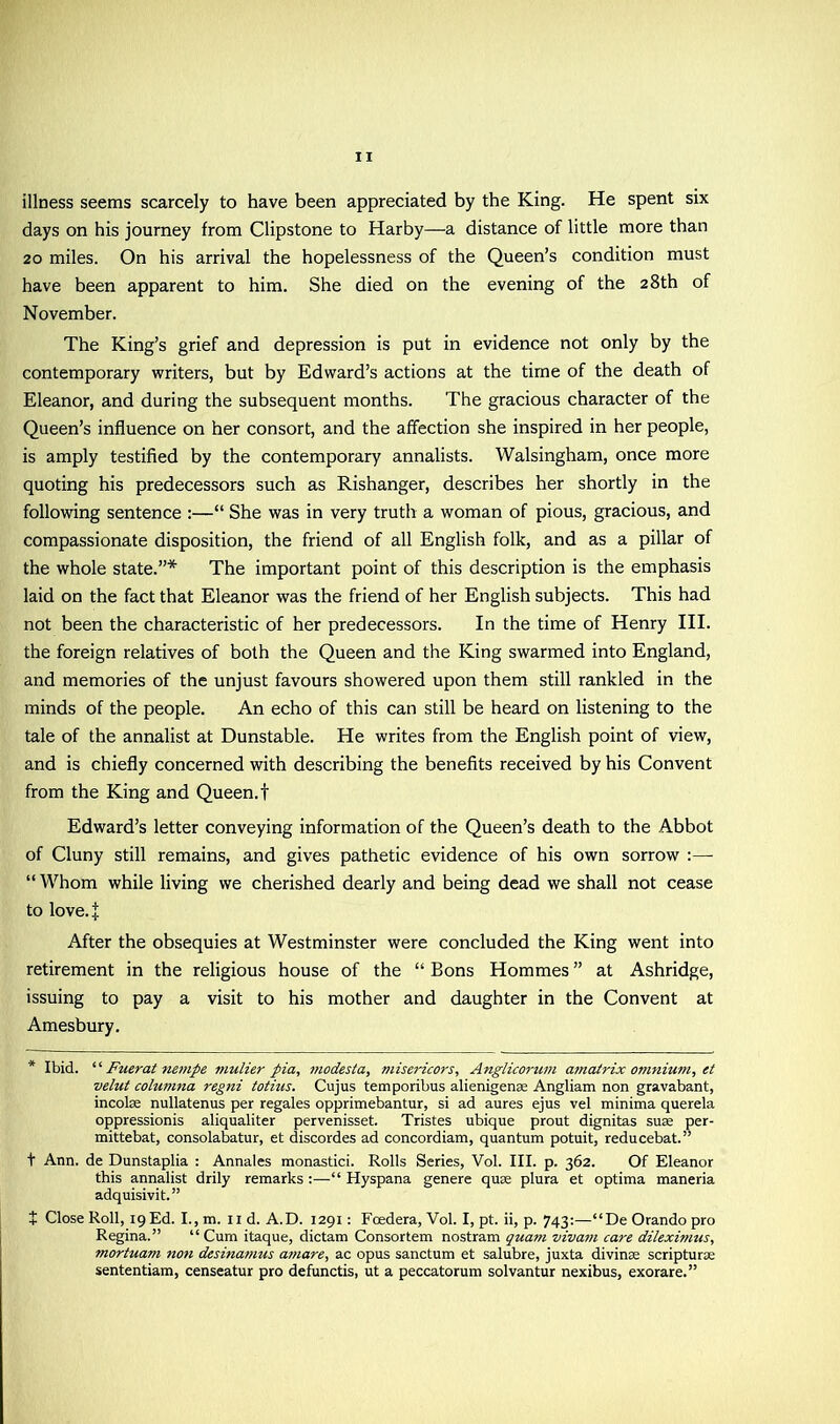 illness seems scarcely to have been appreciated by the King. He spent six days on his journey from Clipstone to Harby—a distance of little more than 20 miles. On his arrival the hopelessness of the Queen’s condition must have been apparent to him. She died on the evening of the 28th of November. The King’s grief and depression is put in evidence not only by the contemporary writers, but by Edward’s actions at the time of the death of Eleanor, and during the subsequent months. The gracious character of the Queen’s influence on her consort, and the affection she inspired in her people, is amply testified by the contemporary annalists. Walsingham, once more quoting his predecessors such as Rishanger, describes her shortly in the following sentence :—“ She was in very truth a woman of pious, gracious, and compassionate disposition, the friend of all English folk, and as a pillar of the whole state.”* The important point of this description is the emphasis laid on the fact that Eleanor was the friend of her English subjects. This had not been the characteristic of her predecessors. In the time of Henry III. the foreign relatives of both the Queen and the King swarmed into England, and memories of the unjust favours showered upon them still rankled in the minds of the people. An echo of this can still be heard on listening to the tale of the annalist at Dunstable. He writes from the English point of view, and is chiefly concerned with describing the benefits received by his Convent from the King and Queen.f Edward’s letter conveying information of the Queen’s death to the Abbot of Cluny still remains, and gives pathetic evidence of his own sorrow :— “ Whom while living we cherished dearly and being dead we shall not cease to love.J After the obsequies at Westminster were concluded the King went into retirement in the religious house of the “ Bons Hommes ” at Ashridge, issuing to pay a visit to his mother and daughter in the Convent at Amesbury. * Ibid. ‘ ‘ Fuerat nempe mulier pia, modesla, misericors, Anglicorum amatrix omnium, et velut columna regni totius. Cujus temporibus alienigense Angliam non gravabant, incolae nullatenus per regales opprimebantur, si ad aures ejus vel minima querela oppression^ aliqualiter pervenisset. Tristes ubique prout dignitas suae per- mittebat, consolabatur, et discordes ad concordiam, quantum potuit, reducebat.” t Ann. de Dunstaplia : Annales monastici. Rolls Series, Vol. III. p. 362. Of Eleanor this annalist drily remarks :—“ Hyspana genere quae plura et optima maneria adquisivit.” + Close Roll, 19 Ed. I., m. ud. A.D. 1291: Foedera, Vol. I, pt. ii, p. 743:—“DeOrandopro Regina.” “ Cum itaque, dictam Consortem nostram quant vivam care dileximus, mortuam non desinamus ainare, ac opus sanctum et salubre, juxta divinae scripturae sententiam, censeatur pro defunctis, ut a peccatorum solvantur nexibus, exorare.”