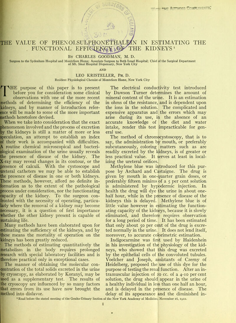|. -y<- COMPLIMENTS THE VALUE OF PHENOLSULPHONE^Tl^LMN IN ESTIMATING THE FUNCTIONAL EFFIG^K^jOp^THE KIDNEYS By CHARLES GOODMAN, M. D. Surgeon to the Sydenham Hospital and Montefiore Home; Associate Surgeon to Beth Israel Hospital; Chief of the Surgical Department of Mt. Sinai Hospital Dispensary, New York City LEO KRISTELLER, Ph. D. Resident Physiological Chemist of Montefiore Home, New York City AHE purpose of this paper is to present before you for consideration some clinical observations with one of the more recent methods of determining the efficiency of the Kidneys, and by manner of introduction refer- ence will be made to some of the more important methods heretofore devised. I When we take into consideration that the exact phenomenon involved and the process of excretion by the kidneys is still a matter of more or less speculation, an attempt to establish an index of their work is accompanied with difficulties. A routine chemical microscopical and bacteri- ological examination of the urine usually reveals the presence of disease of the kidney. The X-ray may reveal changes in its contour, or the presence of calculi. With the cystoscope and Ireteral catheters we may be able to establish the presence of disease in one or both kidneys. These methods, however, afford no definite in- formation as to the extent of the pathological process under consideration, nor the functionating capacity of the kidney. To the surgeon con- fronted with the necessity of operating, particu- larly where the removal of a kidney may become necessary, it is a question of first importance whether the other kidney present is capable of sustaining life. Many methods have been elaborated upon for estimating the sufficiency of the kidneys, and by these means the mortality of operation on the kidneys has been greatly reduced. • The methods of estimating quantitatively the metabolism in the body requires prolonged research with special laboratory facilities and is therefore practical only in exceptional cases. The manner of obtaining the molecular con- centration of the total solids excreted in the urine |y cryoscopy, as elaborated by Koranyi, may be used as a supplementary test. The results of the cryoscopy are influenced by so many factors [that errors from its use have now brought the method into disfavor. 1 Read before the stated meeting of the Genito-Urinary Section The electrical conductivity test introduced by Dawson Turner determines the amount of mineral content of the urine. It is an estimation in ohms of the. resistance, and is dependent upon the ions in the solution. The complicated and expensive apparatus and the errors which may arise during its use, in the absence of an accurate knowledge of the diet and water intake, render this test impracticable for gen- eral use. The method of chromocystoscopy, that is to say, the administration by mouth, or preferably subcutaneously, coloring matters such as are readily excreted by the kidneys, is of greater or less practical value. It serves at least in local- izing the ureteral orifices. Methylene blue was introduced for this pur- pose by Archard and Castaigne. The drug is given by mouth in one-quarter grain doses, or preferably fifteen minims of a 5 per cent solution is administered by hypodermic injection. In health the drug will dye the urine in about one- half hour, while in the presence of disease of the kidneys this is delayed. Methylene blue is of little value however in estimating the function- ating capacity of the kidneys, because it is slowly eliminated, and therefore requires observation for a long period of time. It has been estimated that only about 50 per cent of the drug is excre- ted normally in the urine. It does not lend itself, moreover, to accurate colorimetric estimation. Indigocarmine was first used by Haidenhein in his investigation of the physiology of the kid- neys, who showed that this drug was excreted by the epithelial cells of the convoluted tubules. Voelcher and Joseph, assistants of Czerny of Heidelberg, proposed the use of this dye for the purpose of testing the renal function. After an in- tramuscular injection of 20 cc. of a 4-10 per cent solution, the drug should appear in the urine of a healthy individual in less than one half an hour, and is delayed in the presence of disease. The delay of its appearance and the diminished in- of the New York Academy of Medicine, November 16, t9io.