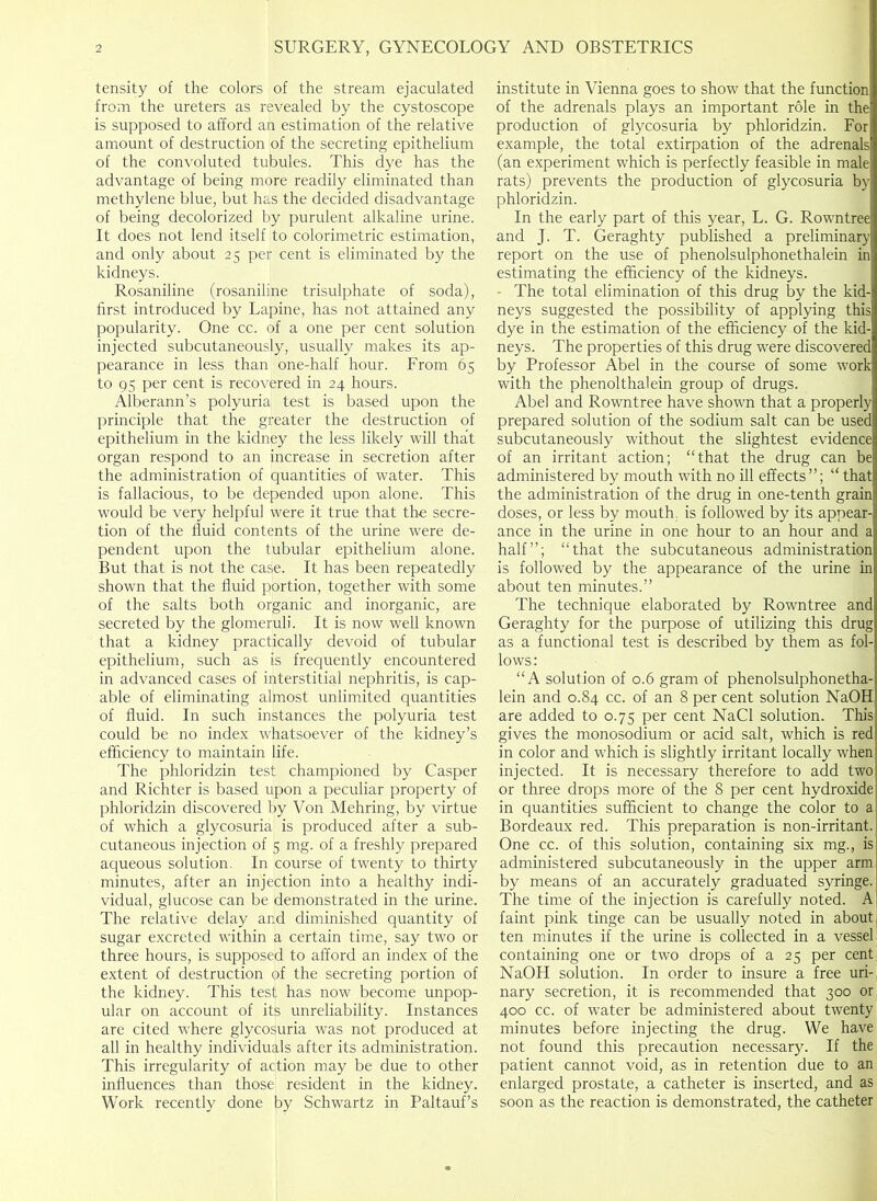 tensity of the colors of the stream ejaculated from the ureters as revealed by the cystoscope is supposed to afford an estimation of the relative amount of destruction of the secreting epithelium of the convoluted tubules. This dye has the advantage of being more readily eliminated than methylene blue, but has the decided disadvantage of being decolorized by purulent alkaline urine. It does not lend itself to colorimetric estimation, and only about 25 per cent is eliminated by the kidneys. Rosaniline (rosaniline trisulphate of soda), first introduced by Lapine, has not attained any popularity. One cc. of a one per cent solution injected subcutaneously, usually makes its ap- pearance in less, than one-half hour. From 65 to 95 per cent is recovered in 24 hours. Alberann’s polyuria test is based upon the principle that the greater the destruction of epithelium in the kidney the less likely will that organ respond to an increase in secretion after the administration of quantities of water. This is fallacious, to be depended upon alone. This would be very helpful were it true that the secre- tion of the fluid contents of the urine were de- pendent upon the tubular epithelium alone. But that is not the case. It has been repeatedly shown that the fluid portion, together with some of the salts both organic and inorganic, are secreted by the glomeruli. It is now well known that a kidney practically devoid of tubular epithelium, such as is frequently encountered in advanced cases of interstitial nephritis, is cap- able of eliminating alinost unlimited quantities of fluid. In such instances the polyuria test could be no index whatsoever of the kidney’s efficiency to maintain life. The phloridzin test championed by Casper and Richter is based upon a peculiar property of phloridzin discovered by Von Mehring, by virtue of which a glycosuria is produced after a sub- cutaneous injection of 5 mg. of a freshly prepared aqueous solution. In course of twenty to thirty minutes, after an injection into a healthy indi- vidual, glucose can be demonstrated in the urine. The relative delay arid diminished quantity of sugar excreted within a certain time, say two or three hours, is supposed to afford an index of the extent of destruction of the secreting portion of the kidney. This test[ has now become unpop- ular on account of its unreliability. Instances are cited where glycosuria was not produced at all in healthy individuals after its administration. This irregularity of action may be due to other influences than those resident in the kidney. Work recently done by Schwartz in Paltauf’s institute in Vienna goes to show that the function of the adrenals plays an important role in the production of glycosuria by phloridzin. For example, the total extirpation of the adrenals (an experiment which is perfectly feasible in male rats) prevents the production of glycosuria by phloridzin. In the early part of this year, L. G. Rowntree and J. T. Geraghty published a preliminary report on the use of phenolsulphonethalein in estimating the efficiency of the kidneys. - The total elimination of this drug by the kid- neys suggested the possibility of applying this dye in the estimation of the efficiency of the kid- neys. The properties of this drug were discovered by Professor Abel in the course of some work with the phenolthalein group of drugs. Abel and Rowntree have shown that a properly prepared solution of the sodium salt can be used subcutaneously without the slightest evidence of an irritant action; “that the drug can be administered by mouth with no ill effects”; “ that the administration of the drug in one-tenth grain doses, or less by mouth, is followed by its appear- ance in the urine in one hour to an hour and a half”; “that the subcutaneous administration is followed by the appearance of the urine in about ten minutes.” The technique elaborated by Rowntree and Geraghty for the purpose of utilizing this drug as a functional test is described by them as fol- lows: “A solution of 0.6 gram of phenolsulphonetha- lein and 0.84 cc. of an 8 per cent solution NaOH are added to 0.75 per cent NaCl solution. This gives the monosodium or acid salt, which is red in color and which is slightly irritant locally when injected. It is necessary therefore to add two or three drops more of the 8 per cent hydroxide in quantities sufficient to change the color to a Bordeaux red. This preparation is non-irritant. One cc. of this solution, containing six mg., is administered subcutaneously in the upper arm by means of an accurately graduated syringe. The time of the injection is carefully noted. A faint pink tinge can be usually noted in about ten minutes if the urine is collected in a vessel containing one or two drops of a 25 per cent NaOH solution. In order to insure a free uri- ] nary secretion, it is recommended that 300 or 400 cc. of water be administered about twenty minutes before injecting the drug. We have not found this precaution necessary. If the patient cannot void, as in retention due to an enlarged prostate, a catheter is inserted, and as soon as the reaction is demonstrated, the catheter
