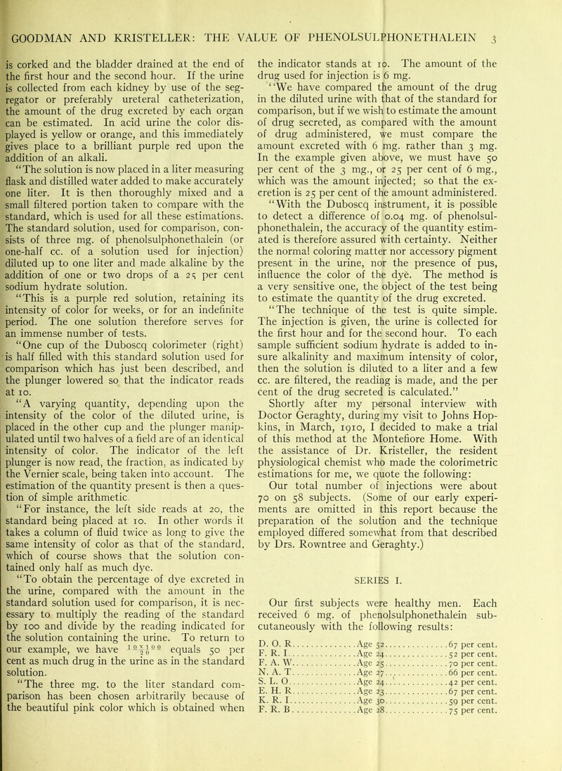 is corked and the bladder drained at the end of the first hour and the second hour. If the urine is collected from each kidney by use of the seg- regator or preferably ureteral catheterization, the amount of the drug excreted by each organ can be estimated. In acid urine the color dis- played is yellow or orange, and this immediately gives place to a brilliant purple red upon the addition of an alkali. “The solution is now placed in a liter measuring flask and distilled water added to make accurately one liter. It is then thoroughly mixed and a small filtered portion taken to compare with the standard, which is used for all these estimations. The standard solution, used for comparison, con- sists of three mg. of phenolsulphonethalein (or one-half cc. of a solution used for injection) diluted up to one liter and made alkaline by the addition of one or two drops of a 25 per cent sodium hydrate solution. “This is a purple red solution, retaining its intensity of color for weeks, or for an indefinite period. The one solution therefore serves for an immense number of tests. ! “One cup of the Duboscq colorimeter (right) 'is half filled with this standard solution used for (comparison which has just been described, and the plunger lowered so that the indicator reads at 10. “A varying quantity, depending upon the intensity of the color of the diluted urine, is | placed in the other cup and the plunger manip- ulated until two halves of a field are of an identical intensity of color. The indicator of the left plunger is now read, the fraction, as indicated by the Vernier scale, being taken into account. The estimation of the quantity present is then a ques- tion of simple arithmetic. “For instance, the left side reads at 20, the standard being placed at 10. In other words it takes a column of fluid twice as long to give the same intensity of color as that of the standard, which of course shows that the solution con- tained only half as much dye. “To obtain the percentage of dye excreted in the urine, compared with the amount in the standard solution used for comparison, it is nec- essary to multiply the reading of the standard by 100 and divide by the reading indicated for the solution containing the urine. To return to our example, we have equals 50 per cent as much drug in the urine as in the standard solution. “The three mg. to the liter standard com- parison has been chosen arbitrarily because of the beautiful pink color which is obtained when the indicator stands at up. The amount of the drug used for injection is 6 mg. “We have compared the amount of the drug in the diluted urine with that of the standard for comparison, but if we wish to estimate the amount of drug secreted, as compared with the amount of drug administered, we must compare the amount excreted with 6 mg. rather than 3 mg. In the example given above, we must have 50 per cent of the 3 mg., or 25 per cent of 6 mg., which was the amount injected; so that the ex- cretion is 25 per cent of the amount administered. “With the Duboscq instrument, it is possible to detect a difference of 0.04 mg. of phenolsul- phonethalein, the accuracy of the quantity estim- ated is therefore assured with certainty. Neither the normal coloring matter nor accessory pigment present in the urine, nor the presence of pus, influence the color of the dye. The method is a very sensitive one, the object of the test being to estimate the quantity of the drug excreted. “The technique of the test is quite simple. The injection is given, the urine is collected for the first hour and for the! second hour. To each sample sufficient sodium hydrate is added to in- sure alkalinity and maximum intensity of color, then the solution is diluted to a liter and a few cc. are filtered, the reading is made, and the per cent of the drug secreted is calculated.” Shortly after my personal interview with Doctor Geraghty, during my visit to Johns Hop- kins, in March, 1910, I decided to make a trial of this method at the Montefiore Home. With the assistance of Dr. Kristeller, the resident physiological chemist who made the colorimetric estimations for me, we quote the following: Our total number of injections were about 70 on 58 subjects. (Some of our early experi- ments are omitted in this report because the preparation of the solution and the technique employed differed somewhat from that described by Drs. Rowntree and Geraghty.) SERIES I. Our first subjects were healthy men. Each received 6 mg. of phenolsulphonethalein sub- cutaneously with the following results: D. O. R Age 52 67 per cent. F. R. I Age 24 52 per cent. F. A. W Age 25 70 per cent. N. A. T Age 27 66 per cent. S. L. 0 Age 24..' 42 per cent. E. H. R Age 23 67 per cent. K. R. I Age 30 59 per cent. F. R. B Age 28 75 per cent.