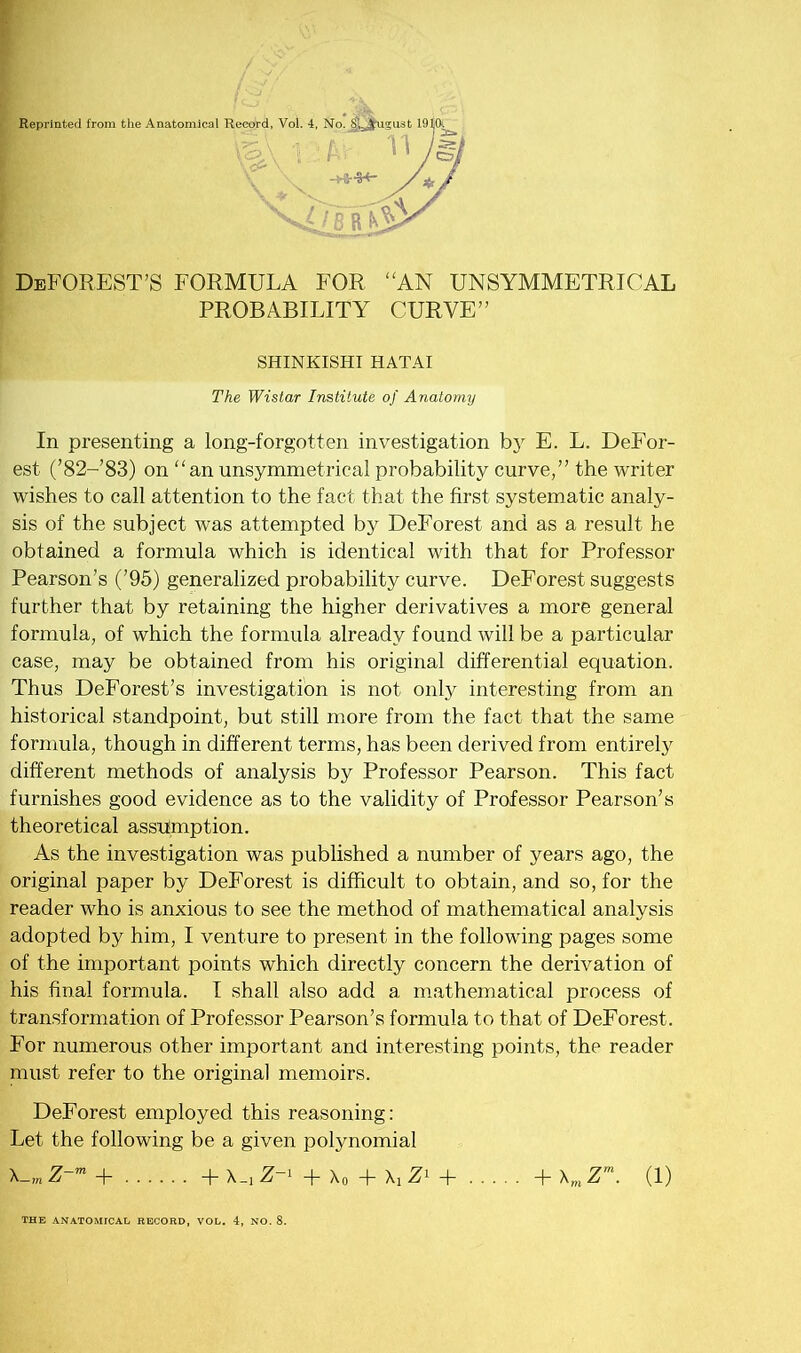 Reprinted from the Anatomical Record, Vol. 4, No. V \ ? ' M V ■ ->*•**- DeFOREST’S formula for “an unsymmetrical PROBABILITY CURVE” In presenting a long-forgotten investigation by E. L. DeFor- est (’82-’83) on “an unsymmetrical probability curve,” the writer wishes to call attention to the fact that the first systematic analy- sis of the subject was attempted by DeForest and as a result he obtained a formula which is identical with that for Professor Pearson’s (’95) generalized probability curve. DeForest suggests further that by retaining the higher derivatives a more general formula, of which the formula already found will be a particular case, may be obtained from his original differential equation. Thus DeForest’s investigation is not only interesting from an historical standpoint, but still more from the fact that the same formula, though in different terms, has been derived from entirely different methods of analysis by Professor Pearson. This fact furnishes good evidence as to the validity of Professor Pearson’s theoretical assumption. As the investigation was published a number of years ago, the original paper by DeForest is difficult to obtain, and so, for the reader who is anxious to see the method of mathematical analysis adopted by him, I venture to present in the following pages some of the important points which directly concern the derivation of his final formula. I shall also add a mathematical process of transformation of Professor Pearson’s formula to that of DeForest. For numerous other important and interesting points, the reader must refer to the original memoirs. DeForest employed this reasoning: Let the following be a given polynomial X— m Z~m + + X_1 Z~l + Xo + Xj Zl + + \mZm. (1) SHINKISHI HATAI The Wistar Institute of Anatomy THE ANATOMICAL RECORD, VOL. 4, NO. 8.