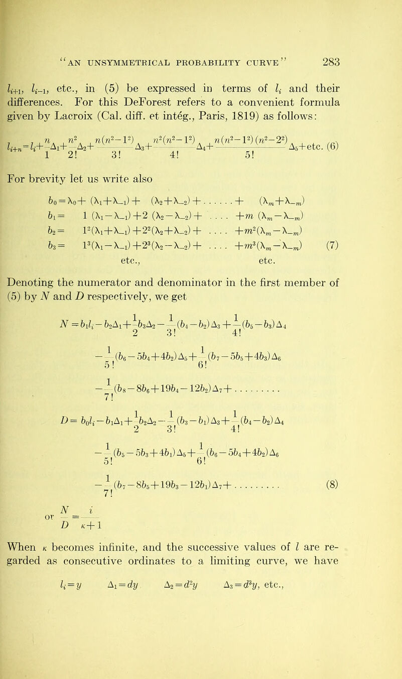 li+1, etc., in (5) be expressed in terms of Z; and their differences. For this DeForest refers to a convenient formula given by Lacroix (Cal. diff. et integ., Paris, 1819) as follows: Zl-+n=Zi+-Ai+2-A2+ n{ji2- l2). , n2(n2-l2). , n(n2-l2) (n2-22) 3! — A3+ 5! A5+etc. (6) For brevity let us write also &o = X0+ (Xi+X—1)+ (X2+X_2) + + (Xm+X_m) bi — 1 (Xi — X_d+2 (X2 — X_2) + .... -\-m (Xm — X_m) &2= l2(Xi+X_i) +22(X2+X_2) + .... — X_m) &3= 13 (Xx—X_x) + 23 (X2 — X_2) + .... +rn3(Xm-X_J (7) etc., etc. Denoting the numerator and denominator in the first member of (5) by N and D respectively, we get N —bili — 62AH—&3 A2 ——(bi — fe2) A3 -(-—(65—63) A4 2 3! 4! — {bfi — 5f>4+462)A5+— (67 — 565+4&3)A6 5! 6! — ^ - (&8 — 8&6+19&4- 1262)A7+ D — b0li — feiAi+-62A2 — — (&s — 61) A^dr — (64 b^) A4 — — (65 — 5&3 -f- 4&i) A5 - j- — (&6 — 564+4&2) As 5! 6! — — (67 — 8&5+19&3 — 12fe1)A7+ 7! (8) When k becomes infinite, and the successive values of l are re- garded as consecutive ordinates to a limiting curve, we have k=y Ai = dy. A2 = d2y A3 = d?y, etc.,