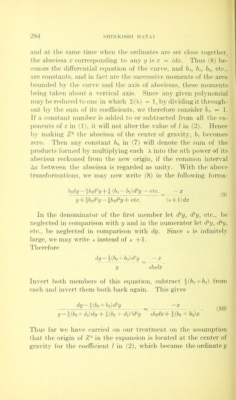 and at the same time when the ordinates are set close together, the abscissa x corresponding to any y is x = idx. Thus (8) be- comes the differential equation of the curve, and b0, bh b2, etc., are constants, and in fact are the successive moments of the area bounded by the curve and the axis of abscissas, these moments being taken about a vertical axis. Since any given polynomial may be reduced to one in which 2(\) = 1, by dividing it through- out by the sum of its coefficients, we therefore consider b0 = 1. If a constant number is added to or subtracted from all the ex- ponents of z in (1), it will not alter the value of l in (2). Hence by making Z° the abscissa of the center of gravity, bi becomes zero. Then any constant bn in (7) will denote the sum of the products formed by multiplying each X into the nth power of its abscissa reckoned from the new origin, if the common interval Ax between the abscissa is regarded as unity. With the above transformations, we may now write (8) in the following forms: In the denominator of the first member let d2y, d3y, etc., be neglected in comparison with y and in the numerator let d3y, dAy, etc., be neglected in comparison with dy. Since k is infinitely large, we may write k instead of k +1. Therefore Invert both members of this equation, subtract |(63-r-fe2) from each and invert them both back again. This gives b2dy — %b3d2y+1 (64 — b2) d3y — etc. _ — x y+lb2diy-\bid3y+ etc. {n+l)dx (9) dy-\(b3 + bl)d2y y — x nb2dx dy-%(b3+b2)d2y —x (10) y — h(bs^d2)dyJrl(bs h- d2)2d2y K.b2dx + |(63 b2)x Thus far we have carried on our treatment on the assumption that the origin of Z° in the expansion is located at the center of gravity for the coefficient l in (2), which became the ordinate y