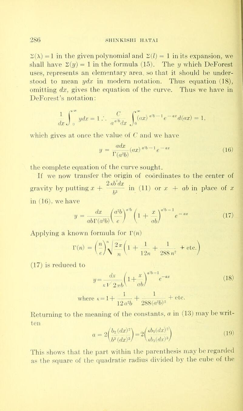 2(X) =1 in the given polynomial and 2(Z) = 1 in its expansion, we shall have 2(y) = 1 in the formula (15). The y which DeForest uses, represents an elementary area., so that it should be under- stood to mean ydx in modern notation. Thus equation (18), omitting dx, gives the equation of the curve. Thus we have in DeForest’s notation: 1 f ydx = 1-2 f (ax) a'~b xe axd(ax) = 1, dxJ o a dx Jo which gives at once the value of C and we have adx r (a2b) (ax)1 (16) the complete equation of the curve sought. If we now transfer the origin of coordinates to the center of 2 ntfdx gravity by putting a: + ——— in (11) or x .+ ab in place of x in (16), we have ,_*(?»)■*{!+a y abT(a2b)\ e ) \ ab) Applying a known formula for r(w) (17) is reduced to (17) 1 + — - + - 1 + etc. 12w 288 n2 dx KV2wb 1+ ab (18) where k = 1+ --1— H vvtt; + etc- 12o26 288 (a2b)2 Returning to the meaning of the constants, a in (13) may be writ- ten s/AW) (19) \b3 (dx)3) XMdx)3) This shows that the part within the parenthesis may be regarded as the square of the quadratic radius divided by the cube of the