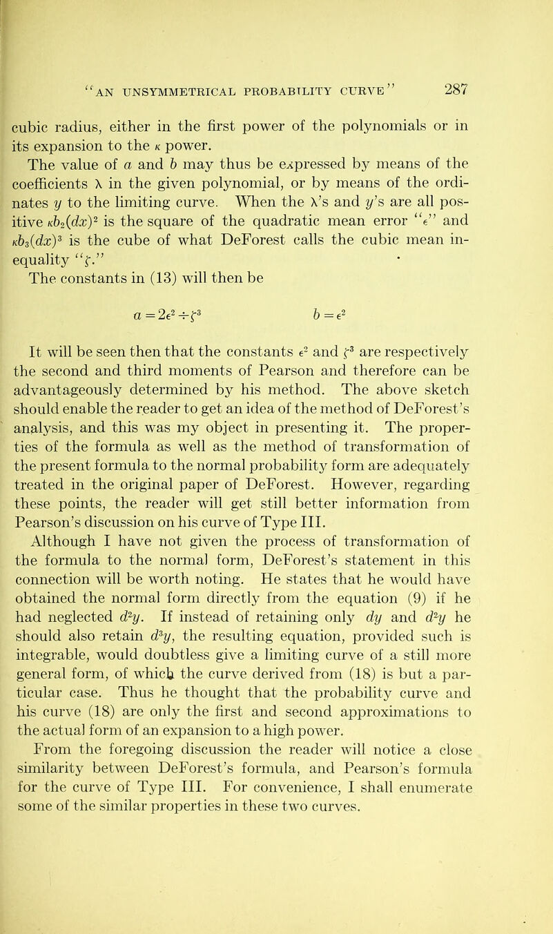 cubic radius, either in the first power of the polynomials or in its expansion to the k power. The value of a and b may thus be expressed by means of the coefficients X in the given polynomial, or by means of the ordi- nates y to the limiting curve. When the X’s and y’s are all pos- itive Kb2(dx)2 is the square of the quadratic mean error “e” and Kb3(dx)3 is the cube of what DeForest calls the cubic mean in- equality “f.” The constants in (13) will then be a=2e2-K3 6=e2 It will be seen then that the constants e2 and f3 are respectively the second and third moments of Pearson and therefore can be advantageously determined by his method. The above sketch should enable the reader to get an idea of the method of DeForest’s analysis, and this was my object in presenting it. The proper- ties of the formula as well as the method of transformation of the present formula to the normal probability form are adequately treated in the original paper of DeForest. However, regarding these points, the reader will get still better information from Pearson’s discussion on his curve of Type III. Although I have not given the process of transformation of the formula to the normal form, DeForest’s statement in this connection will be worth noting. He states that he would have obtained the normal form directly from the equation (9) if he had neglected d2y. If instead of retaining only dy and d2y he should also retain d3y, the resulting equation, provided such is integrable, would doubtless give a limiting curve of a still more general form, of which the curve derived from (18) is but a par- ticular case. Thus he thought that the probability curve and his curve (18) are only the first and second approximations to the actual form of an expansion to a high power. From the foregoing discussion the reader will notice a close similarity between DeForest’s formula, and Pearson’s formula for the curve of Type III. For convenience, I shall enumerate some of the similar properties in these two curves.