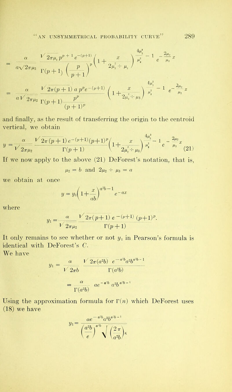 a V 2tt/x2 Vv r(p + i) —(i+ W1 / p y V 2^ Ik / V p + 1/ _ 2mj e Ms tl/ a F 2x(p + 1) a ppe (P+1) 2^ r(p + D— (p+l)p and finally, as the result of transferring the origin to the centroid vertical, we obtain « ^2ir (p+l)e-(p+l)(p+l)p/ ^2kh2 r(p + i) ' 1+ 2 m2 ^ M3 i 2^2 ViT (21) If we now apply to the above (21) DeForest’s notation, that is, M2 = b and 2m2 ^ M3 = a we obtain at once / £ \ a2&—l y = yyi+—j e-as where Vl _ a 17 MpTiT e -fr+D (p+Dp. l/27rM2 r(p + i) It only remains to see whether or not yx in Pearson’s formula is identical with DeForest’s C. We have a. V 2-k(a2b) e~a hd2ba'h~1 V\ = —?= r V 2irb T(a2fe) Ot — a‘-5 97 a-6 — i = — ae a2b T(a2b) Using the approximation formula for r(n) which DeForest uses (18) we have