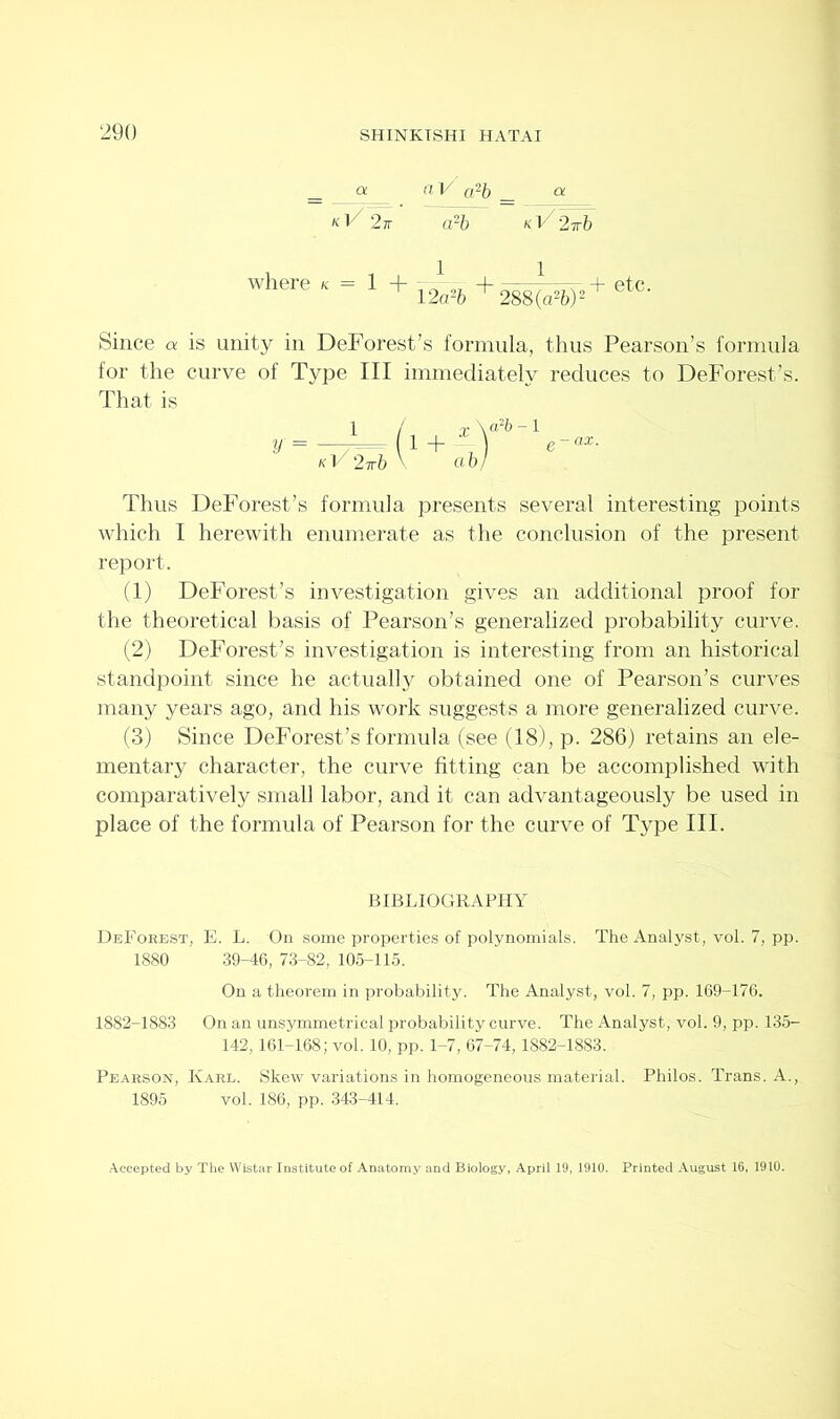 a a 1/ a2b _ & kVYt kV%^ where = 1 + 12 a*b + 288(a26)2 + etC> Since a is unity in DeForest’s formula, thus Pearson’s formula for the curve of Type III immediately reduces to DeForest’s. That is y 1 kV 2 Tb X \a?b -1 ab) e-ax. Thus DeForest’s formula presents several interesting points which I herewith enumerate as the conclusion of the present report. (1) DeForest’s investigation gives an additional proof for the theoretical basis of Pearson’s generalized probability curve. (2) DeForest’s investigation is interesting from an historical standpoint since he actually obtained one of Pearson’s curves many years ago, and his work suggests a more generalized curve. (3) Since DeForest’s formula (see (18), p. 286) retains an ele- mentary character, the curve fitting can be accomplished with comparatively small labor, and it can advantageously be used in place of the formula of Pearson for the curve of Type III. BIBLIOGRAPHY DeForest, E. L. On some properties of polynomials. The Analyst, vol. 7, pp. 1880 39-46, 73-82, 105-115. On a theorem in probability. The Analyst, vol. 7, pp. 169-176. 1882-1883 On an unsymmetrical probability curve. The Analyst, vol. 9, pp. 135- 142,161-168; vol. 10, pp. 1-7, 67-74,1882-1883. Pearson, Karl. Skew variations in homogeneous material. Philos. Trans. A., 1895 vol. 186, pp. 343-414. Accepted by The Wistar Institute of Anatomy and Biology, April 19,1910. Printed August 16, 1910.