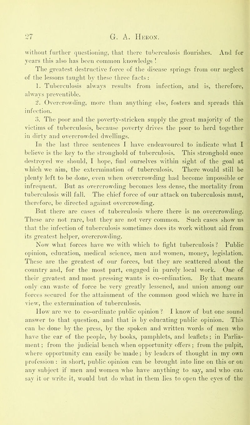 without further questioning, that there tuberculosis flourishes. And for years this also has been common knowledge ! The greatest destructive force of the disease springs from onr neglect of the lessons taught by these three facts: 1. Tuberculosis always results from infection, and is, therefore, always preventible. 2. Overcrowding, more than anything else, fosters and spreads this infection. 3. The poor and the poverty-stricken supply the great majority of the victims of tuberculosis, because poverty drives the poor to herd together in dirty and overcrowded dwellings. In the last three sentences I have endeavoured to indicate what I believe is the key to the stronghold of tuberculosis. This stronghold once destroyed we should, I hope, find ourselves within sight of the goal at which we aim, the extermination of tuberculosis. There would still be plenty left to be done, even when overcrowding had become impossible or infrequent. But as overcrowding becomes less dense, the mortality from tuberculosis will fall. The chief force of our attack on tuberculosis must, therefore, be directed against overcrowding. But there are cases of tuberculosis where there is no overcrowding. These are not rare, but they are not very common. Such cases show us that the infection of tuberculosis sometimes does its work without aid from its greatest helper, overcrowding. Now what forces have we with which to fight tuberculosis'? Public opinion, education, medical science, men and women, money, legislation. These are the greatest of our forces, but they are scattered about the country and, for the most part, engaged in purely local work. One of their greatest and most pressing wants is co-ordination. By that means only can waste of force be very greatly lessened, and union among our forces secured for the attainment of the common good which we have in view, the extermination of tuberculosis. How are we to co-ordinate public opinion ? I know of but one sound answer to that question, and that is by educating public opinion. This can be done by the press, by the spoken and written words of men who have the ear of the people, by books, pamphlets, and leaflets; in Parlia- ment; from the judicial bench when opportunity offers; from the pulpit, where opportunity can easily be made; by leaders of thought in my own profession : in short, public opinion can be brought into line on this or on any subject if men and women who have anything to say, and who can say it or write it, would but do what in them lies to open the eyes of the