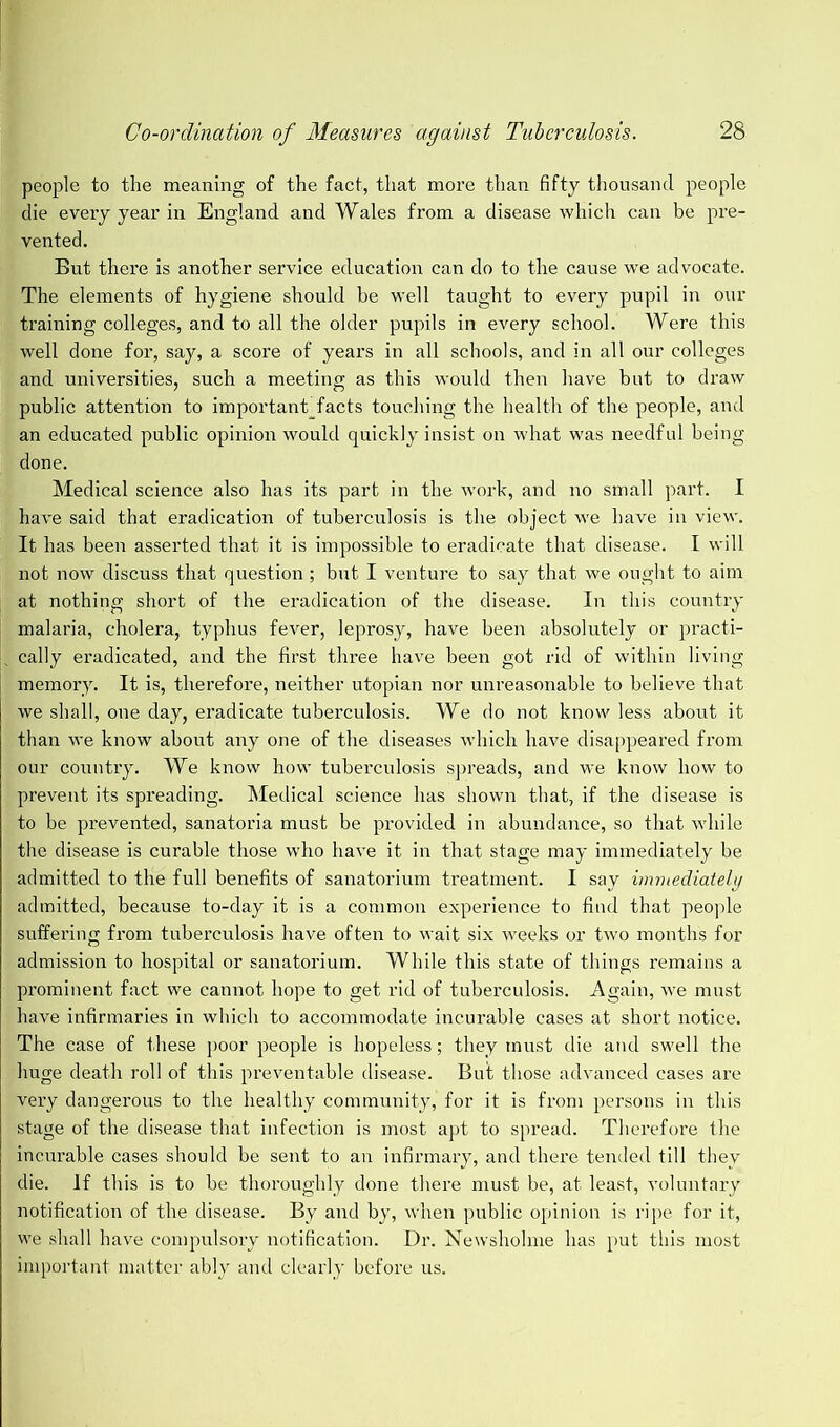 people to the meaning of the fact, that more than fifty thousand people die every year in England and Wales from a disease which can be pre- vented. But there is another service education can do to the cause we advocate. The elements of hygiene should be well taught to every pupil in our training colleges, and to all the older pupils in every school. Were this well done for, say, a score of years in all schools, and in all our colleges and universities, such a meeting as this would then have but to draw public attention to important_facts touching the health of the people, and an educated public opinion would quickly insist on what was needful being done. Medical science also has its part in the work, and no small part. I have said that eradication of tuberculosis is the object we have in view. It has been asserted that it is impossible to eradicate that disease. I will not now discuss that question; but I venture to say that we ought to aim at nothing short of the eradication of the disease. In this country malaria, cholera, typhus fever, leprosy, have been absolutely or practi- I cally eradicated, and the first three have been got rid of within living memoi’y. It is, therefore, neither utopian nor unreasonable to believe that we shall, one day, eradicate tuberculosis. We do not know less about it than we know about any one of the diseases which have disappeared from our country. We know how tuberculosis spreads, and we know how to prevent its spreading. Medical science has shown that, if the disease is to be prevented, sanatoria must be provided in abundance, so that while the disease is curable those who have it in that stage may immediately be admitted to the full benefits of sanatorium treatment. I say immediately admitted, because to-day it is a common experience to find that people suffering from tuberculosis have often to wait six weeks or two months for admission to hospital or sanatorium. While this state of things remains a prominent fact we cannot hope to get rid of tuberculosis. Again, we must have infirmaries in which to accommodate incurable cases at short notice. The case of these poor people is hopeless; they must die and swell the huge death roll of this preventable disease. But those advanced cases are very dangerous to the healthy community, for it is from persons in this stage of the disease that infection is most apt to spread. Therefore the incurable cases should be sent to an infirmary, and there tended till they die. If this is to be thoroughly done there must be, at least, voluntary notification of the disease. By and by, when public opinion is ripe for it, we shall have compulsory notification. Dr. Newsholme has put this most important matter ably and clearly before us.