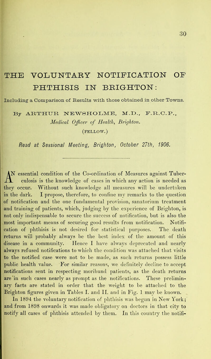 THE VOLUNTARY NOTIFICATION OF PHTHISIS IN BRIGHTON: Including a Comparison of Results with those obtained in other Towns. By ARTHUR NEWSHOLME, M.D., F.B.C.B., Medical Officer of Health, Brighton. (FELLOW.) Read at Sessional Meeting, Brighton, October 27th, 1906. T essential condition of the Co-ordination of Measures against Tuber- culosis is the knowledge of cases in which any action is needed as they occur. Without such knowledge all measures will he undertaken in the dark. I propose, therefore, to confine my remarks to the question of notification and the one fundamental provision, sanatorium treatment and training of patients, which, judging by the experience of Brighton, is not only indispensable to secure the success of notification, but is also the .most important means of securing good results from notification. Notifi- cation of phthisis is not desired for statistical purposes. The death returns will probably always be the best index of the amount of this disease in a community. Hence I have always deprecated and nearly always refused notifications to which the condition was attached that visits to the notified case •were not to be made, as such returns possess little public health value. For similar reasons, we definitely decline to accept notifications sent in respecting moribund patients, as the death returns are ‘in such cases nearly as prompt as the notifications. These prelimin- ary facts are stated in order that the weight to be attached to the Brighton figures given in Tables I. and II. and in Fig. 1 may be known. In 1894 the voluntary notification of phthisis was begun in New York; and from 1898 onwards it wras made obligatory on doctors in that city to notify all cases of phthisis attended by them. In this country the notifi-