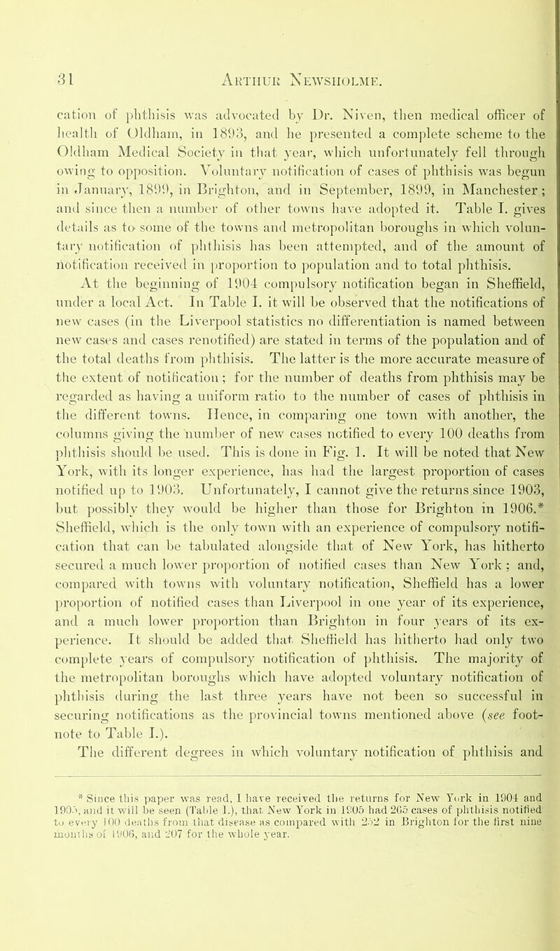 cation of phthisis was advocated by Dr. Niven, then medical officer of health of Oldham, in 1893, and he presented a complete scheme to the Oldham Medical Society in that year, which unfortunately fell through owing to opposition. Voluntary notification of cases of phthisis was begun in January, 1899, in Brighton, and in September, 1899, in Manchester; and since then a number of other towns have adopted it. Table I. gives details as to- some of the towns and metropolitan boroughs in which volun- tary notification of phthisis has been attempted, and of the amount of notification received in proportion to population and to total phthisis. At the beginning of 1904 compulsory notification began in Sheffield, under a local Act. In Table I. it will be observed that the notifications of new cases (in the Liverpool statistics no differentiation is named between new cases and cases renotified) are stated in terms of the population and of the total deaths from phthisis. The latter is the more accurate measure of the extent of notification ; for the number of deaths from phthisis may be regarded as having a uniform ratio to the number of cases of phthisis in the different towns. Hence, in comparing one town with another, the columns giving the number of new cases notified to every 100 deaths from phthisis should be used. This is done in Fig. 1. It will be noted that New York, with its longer experience, has had the largest proportion of cases notified up to 1903. Unfortunately, I cannot give the returns since 1903, but possibly they would be higher than those for Brighton in 1906.* Sheffield, which is the only town with an experience of compulsory notifi- cation that can be tabulated alongside that of New York, has hitherto secured a much lower proportion of notified cases than New York : and, compared with towns with voluntary notification, Sheffield has a lower proportion of notified cases than Liverpool in one year of its experience, and a much lower proportion than Brighton in four years of its ex- perience. It should be added that Sheffield has hitherto had only two complete years of compulsory notification of phthisis. The majority of the metropolitan boroughs which have adopted voluntary notification of phthisis during the last three years have not been so successful in securing notifications as the provincial towns mentioned above (see foot- note to Table I.). The different degrees in which voluntary notification of phthisis and * Since this paper was read, I have received the returns for New York in 1904 and 1905, and it will be seen (Table 1.), that New York in 1805 had 205 cases of phthisis notified to every 100 deaths from that disease as compared with 252 in Brighton for the first nine months of 1806, and 207 for the whole year.