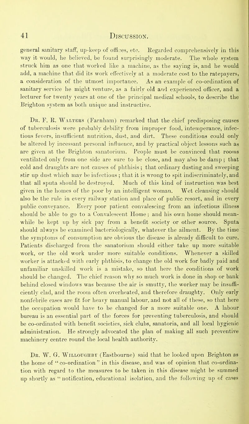 general sanitary staff, up-keep of offices, etc. Eegarded comprehensively in this way it would, he believed, be found surprisingly moderate. The whole system struck him as one that worked like a machine, as the saying is, and he would add, a machine that did its work effectively at a moderate cost to the ratepayers, a consideration of the utmost importance. As an example of co-ordination of sanitary service he might venture, as a fairly old and experienced officer, and a lecturer for twenty years at one of the principal medical schools, to describe the Brighton system as both unique and instructive. Dr. F. R. Walters (Farnham) remarked that the chief predisposing causes of tuberculosis were probably debility from improper food, intemperance, infec- tious fevers, insufficient nutrition, dust, and dirt. These conditions could only be altered by incessant personal influence, and by practical object lessons such as are given at the Brighton sanatorium. People must be convinced that rooms ventilated only from one side are sure to be close, and may also be damp; that cold and draughts are not causes of phthisis ; that ordinary dusting and sweeping stir up dust which may be infectious ; that it is wrong to spit indiscriminately, and that all sputa should be destroyed. Much of this kind of instruction was best given in the homes of the poor by an intelligent woman. Wet cleansing should also be the rule in every railway station and place of public resort, and in every public conveyance. Every poor patient convalescing from an infectious illness should be able to go to a Convalescent Home; and his own home should mean- while be kept up by sick pay from a benefit society or other source. Sputa should always be examined bacteriologically, whatever the ailment. By the time the symptoms of consumption are obvious the disease is already difficult to cure. Patients discharged from the sanatorium should either take up more suitable work, or the old work under more suitable conditions. Whenever a skilled worker is attacked with early phthisis, to change the old work for badly paid and unfamiliar unskilled work is a mistake, so that here the conditions of work should be changed. The chief reason why so much work is done in shop or bank behind closed windows was because the air is smutty, the worker may be insuffi- ciently clad, and the room often overheated, and therefore draughty. Only early nonfebrile cases are fit for heavy manual labour, and not all of these, so that here the occupation would have to be changed for a more suitable one. A labour bureau is an essential part of the forces for preventing tuberculosis, and should be co-ordinated with benefit societies, sick clubs, sanatoria, and all local hygienic administration. He strongly advocated the plan of making all such preventive machinery centre round the local health authority. Dr. W. G. Willoughby (Eastbourne) said that he looked upon Brighton as the home of “ co-ordination ” in this disease, and was of opinion that co-ordina- tion with regard to the measures to be taken in this disease might be summed up shortly as “ notification, educational isolation, and the following up of cases