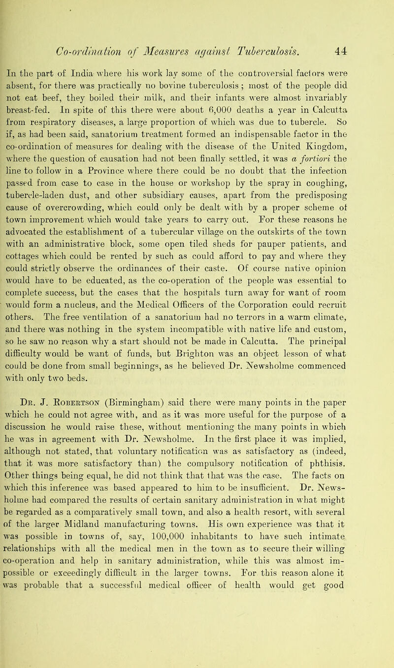 In the part of India where his work lay some of the controversial factors were absent, for there was practically no bovine tuberculosis ; most of the people did not eat beef, they boiled their milk, and their infants were almost invariably breast-fed. In spite of this there were about 6,000 deaths a year in Calcutta from respiratory diseases, a large proportion of which was due to tubercle. So if, as had been said, sanatorium treatment formed an indispensable factor in the co-ordination of measures for dealing with the disease of the United Kingdom, where the question of causation had not been finally settled, it was a fortiori the line to follow in a Province where there could be no doubt that the infection passed from case to case in the house or workshop by the spray in coughing, tubercle-laden dust, and other subsidiary causes, apart from the predisposing cause of overcrowding, which could only be dealt with by a proper scheme of town improvement which would take years to carry out. Por these reasons he advocated the establishment of a tubercular village on the outskirts of the town with an administrative block, some open tiled sheds for pauper patients, and cottages which could be rented by such as could afford to pay and where they could strictly observe the ordinances of their caste. Of course native opinion ■ would have to be educated, as the co-operation of the people was essential to complete success, but the cases that the hospitals turn away for want of room would form a nucleus, and the Medical Officers of the Corporation could recruit others. The free ventilation of a sanatorium had no terrors in a warm climate, and there was nothing in the system incompatible with native life and custom, so he saw no reason why a start should not be made in Calcutta. The principal difficulty would be want of funds, but Brighton was an object lesson of what could be done from small beginnings, as he believed Dr. Newsholme commenced with only two beds. Dr. J. EobertsOjST (Birmingham) said there were many points in the paper which he could not agree with, and as it was more useful for the purpose of a discussion he would raise these, without mentioning the many points in which he was in agreement with Dr. Newsholme. In the first place it was implied, although not stated, that voluntary notification was as satisfactory as (indeed, that it was more satisfactory than) the compulsoi’y notification of phthisis. Other things being equal, he did not think that that was the case. The facts on which this inference was based appeared to him to be insufficient. Dr. News- holme had compared the results of certain sanitary administration in what might be regarded as a comparatively small town, and also a health resort, with several of the larger Midland manufacturing towns. His own experience was that it was possible in towns of, say, 100,000 inhabitants to have such intimate relationships with all the medical men in the town as to secure their willing co-operation and help in sanitary administration, while this was almost im- possible or exceedingly difficult in the larger towns. Bor this reason alone it was probable that a successful medical officer of health would get good