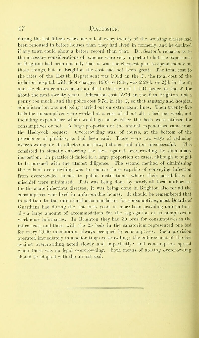 during the last fifteen years one out of every twenty of the working classes had been rehoused in better houses than they had lived in formerly, and he doubted if any town could show a better record than that. Dr. Seaton’s remarks as to the necessary considerations of expense were very important: but tbe experience of Brighton had been not only that it was the cheapest plan to spend money on those things, but in Brighton the cost had not been great. The total cost to the rates of the Health Department was l-02d. in the £-, the total cost of the isolation hospital, with debt charges, 1903 to 1904, was 2-28d., or 2|d. in tbe £; and the clearance areas meant a debt to the town of 1 1-10 pence in the £ for about the next twenty years. Education cost 15‘7d. in the £ in Brighton, not a penny too much; and the police cost 5'7d. in the £, so that sanitary and hospital administration was not being carried out on extravagant lines. Their twenty-five beds for consumptives wei’e worked at a cost of about £1 a bed per week, not including expenditure which would go on whether the beds were utilised for consumptives or not. A large proportion of the annual expenditure came from the Hedgcock bequest. Overcrowding was, of course, at the bottom of the prevalence of phthisis, as had been said. There were two ways of reducing overcrowding or its effects: one slow, tedious, and often unsuccessful. This consisted in steadily enforcing the laws against overcrowding by domiciliary inspection. In practice it failed in a large proportion of cases, although it ought to be pursued with the utmost diligence. The second method of diminishing the evils of overcrowding was to remove those capable of conveying infection from overcrowded homes to public institutions, where their possibilities of mischief were minimised. This was being done by nearly all local authorities for the acute infectious diseases ; it was being done in Brighton also for all the consumptives who lived in unfavourable homes. It should be remembered that in addition to the intentional accommodation for consumptives, most Boards of Guardians had during the last forty years or more been providing unintention- ally a large amount of accommodation for the segregation of consumptives in workhouse infirmaries. In Brighton they had 30 beds for consumptives in the infirmaries, and these with the 25 beds in the sanatorium represented one bed for every 2,000 inhabitants, always occupied by consumptives. Such provision operated immediately in ameliorating overcrowding; the enforcement of the law against overcrowding acted slowly and imperfectly; and consumption spread when there was no legal overcrowding. Both means of abating overcrowding should be adopted with the utmost zeal.