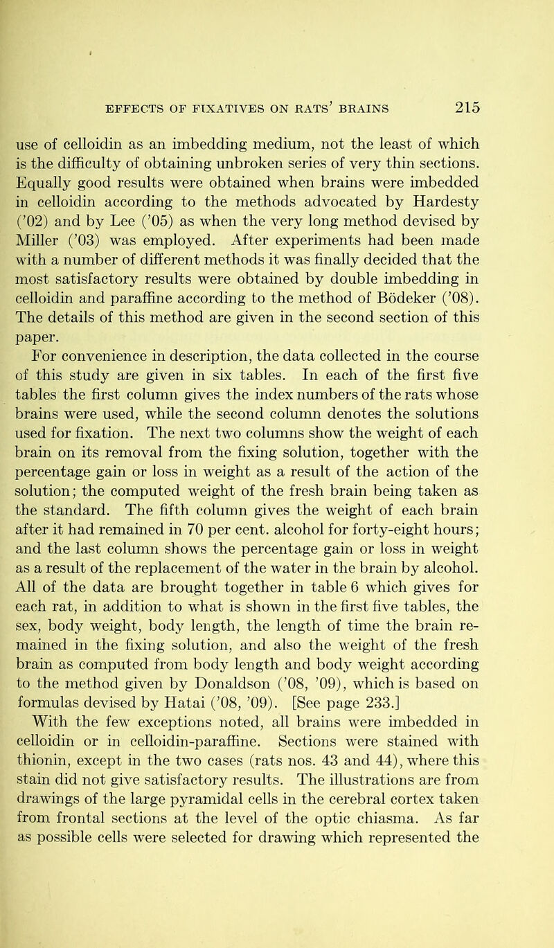 use of celloidin as an imbedding medium, not the least of which is the difficulty of obtaining unbroken series of very thin sections. Equally good results were obtained when brains were imbedded in celloidin according to the methods advocated by Hardesty (’02) and by Lee (’05) as when the very long method devised by Miller (’03) was employed. After experiments had been made with a number of different methods it was finally decided that the most satisfactory results were obtained by double imbedding in celloidin and paraffine according to the method of Bodeker (’08). The details of this method are given in the second section of this paper. For convenience in description, the data collected in the course of this study are given in six tables. In each of the first five tables the first column gives the index numbers of the rats whose brains were used, while the second column denotes the solutions used for fixation. The next two columns show the weight of each brain on its removal from the fixing solution, together with the percentage gain or loss in weight as a result of the action of the solution; the computed weight of the fresh brain being taken as the standard. The fifth column gives the weight of each brain after it had remained in 70 per cent, alcohol for forty-eight hours; and the last column shows the percentage gain or loss in weight as a result of the replacement of the water in the brain by alcohol. All of the data are brought together in table 6 which gives for each rat, in addition to what is shown in the first five tables, the sex, body weight, body length, the length of time the brain re- mained in the fixing solution, and also the weight of the fresh brain as computed from body length and body weight according to the method given by Donaldson (’08, ’09), which is based on formulas devised by Hatai (’08, ’09). [See page 233.] With the few exceptions noted, all brains were imbedded in celloidin or in celloidin-paraffine. Sections were stained with thionin, except in the two cases (rats nos. 43 and 44), where this stain did not give satisfactory results. The illustrations are from drawings of the large pyramidal cells in the cerebral cortex taken from frontal sections at the level of the optic chiasma. As far as possible cells were selected for drawing which represented the