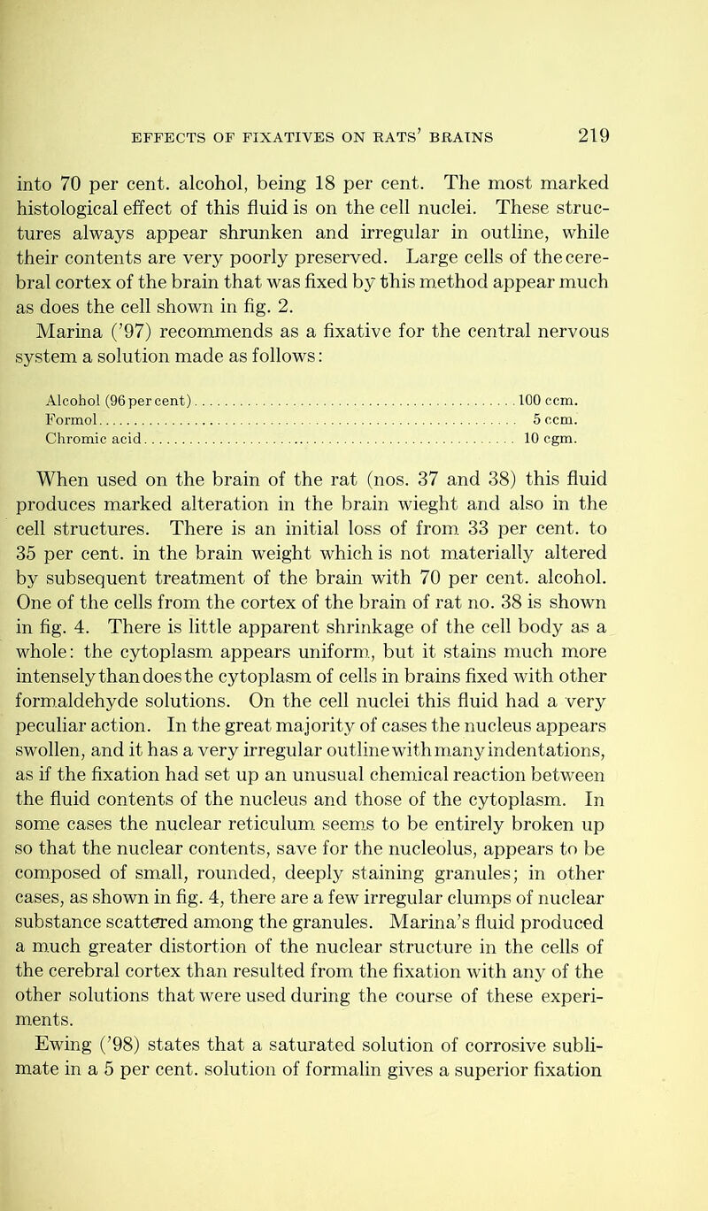 into 70 per cent, alcohol, being 18 per cent. The most marked histological effect of this fluid is on the cell nuclei. These struc- tures always appear shrunken and irregular in outline, while their contents are very poorly preserved. Large cells of the cere- bral cortex of the brain that was fixed by this m.ethod appear much as does the cell shown in fig. 2. Marina (’97) recommends as a fixative for the central nervous system a solution made as follows; Alcohol (96 per cent) 100 ccm. Formol 5 ccm. Chromic acid 10 cgm. When used on the brain of the rat (nos. 37 and 38) this fluid produces marked alteration in the brain wieght and also in the cell structures. There is an initial loss of from, 33 per cent, to 35 per cent, in the brain weight which is not m.aterially altered by subsequent treatment of the brain with 70 per cent, alcohol. One of the cells from the cortex of the brain of rat no. 38 is shown in fig. 4. There is little apparent shrinkage of the cell body as a whole: the cytoplasm appears uniform., but it stains much more intensely than does the cytoplasm of cells in brains fixed with other formaldehyde solutions. On the cell nuclei this fluid had a very peculiar action. In the great majority of cases the nucleus appears swollen, and it has a very irregular outline with many indentations, as if the fixation had set up an unusual chemical reaction between the fluid contents of the nucleus and those of the cytoplasm. In some cases the nuclear reticulum, seems to be entirely broken up so that the nuclear contents, save for the nucleolus, appears to be com.posed of small, rounded, deeply staining granules; in other cases, as shown in fig. 4, there are a few irregular clum.ps of nuclear substance scattered among the granules. Marina’s fluid produced a m.uch greater distortion of the nuclear structure in the cells of the cerebral cortex than resulted from the fixation with any of the other solutions that were used during the course of these experi- ments. Ewing (’98) states that a saturated solution of corrosive subli- mate in a 5 per cent, solution of formalin gives a superior fixation