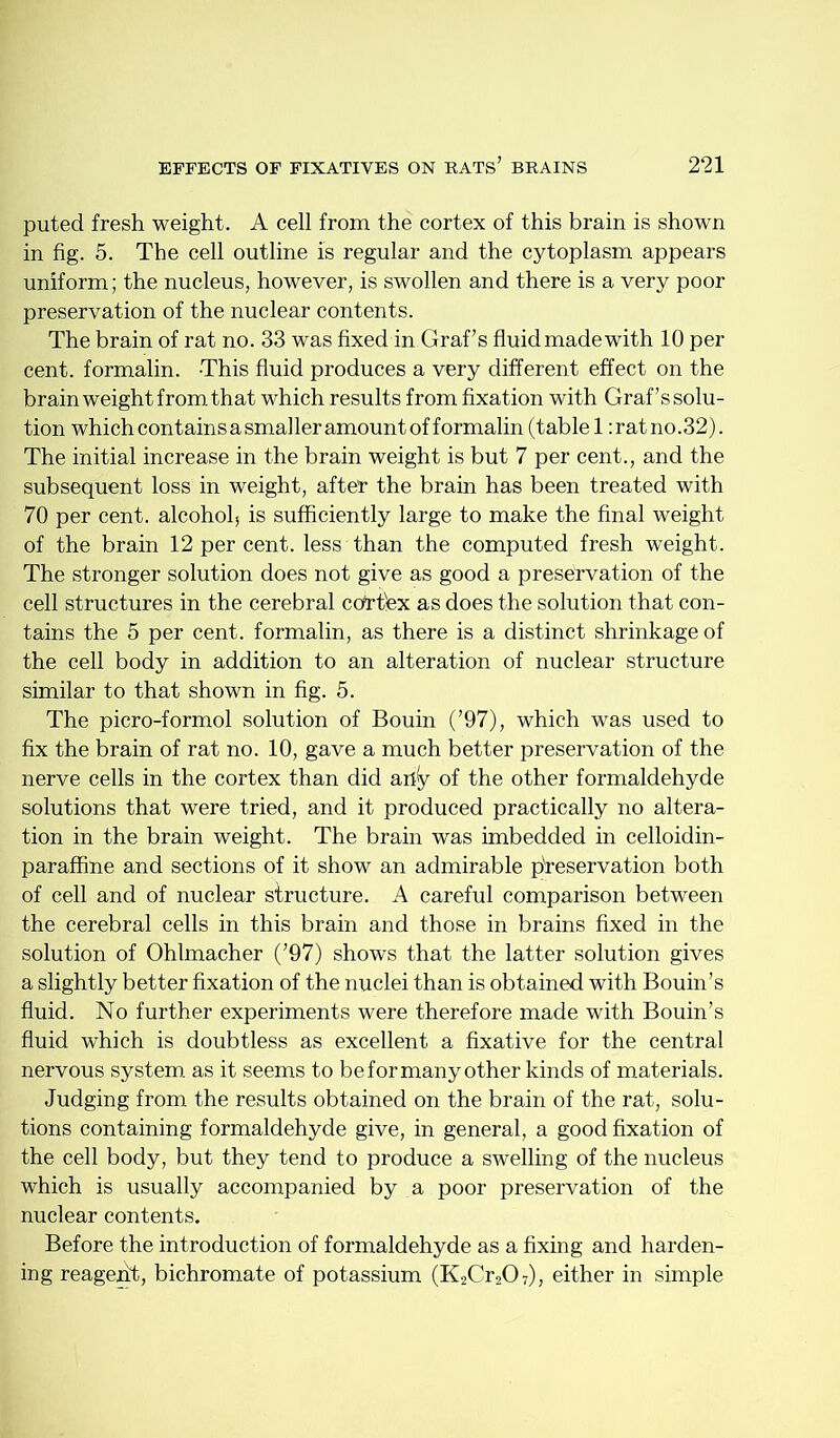 puted fresh weight. A cell from the cortex of this brain is shown in fig. 5. The cell outline is regular and the cytoplasm appears uniform; the nucleus, however, is swollen and there is a very poor preservation of the nuclear contents. The brain of rat no. 33 was fixed in Graf’s fluidmadewith 10 per cent, formalin. This fluid produces a very different effect on the brain weight from that which results from fixation with Graf’s solu- tion which contains a smaller amount of formalin (tablet: rat no. 32). The initial increase in the brain weight is but 7 per cent., and the subsequent loss in weight, afteT the brain has been treated with 70 per cent, alcohol, is sufficiently large to make the final weight of the brain 12 per cent, less than the computed fresh weight. The stronger solution does not give as good a preservation of the cell structures in the cerebral cortfex as does the solution that con- tains the 5 per cent, formalin, as there is a distinct shrinkage of the cell body in addition to an alteration of nuclear structure similar to that shown in fig. 5. The picro-formol solution of Bouin (’97), which was used to fix the brain of rat no. 10, gave a much better preservation of the nerve cells in the cortex than did ally of the other formaldehyde solutions that were tried, and it produced practically no altera- tion in the brain weight. The brain was imbedded in celloidin- paraffine and sections of it show an admirable preservation both of cell and of nuclear structure. A careful comparison between the cerebral cells in this brain and those in brains fixed in the solution of Ohlmacher (’97) shows that the latter solution gives a slightly better fixation of the nuclei than is obtained with Bouin’s fluid. No further experiments were therefore made with Bouin’s fluid which is doubtless as excellent a fixative for the central nervous system, as it seems to be for many other kinds of materials. Judging from the results obtained on the brain of the rat, solu- tions containing formaldehyde give, in general, a good fixation of the cell body, but they tend to produce a swelling of the nucleus which is usually accompanied by a poor preservation of the nuclear contents. Before the introduction of formaldehyde as a fixing and harden- ing reagent;, bichromate of potassium (K2Cr207), either in simple