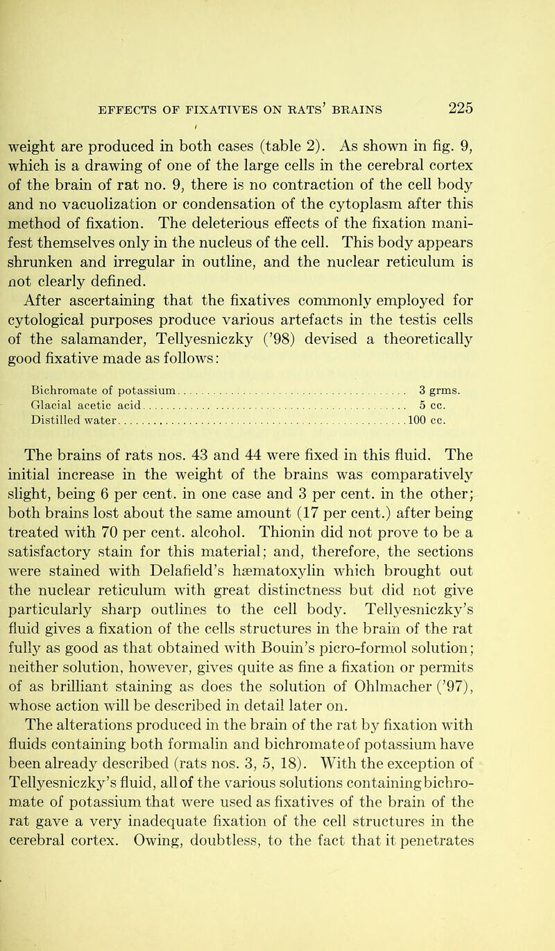 weight are produced in both cases (table 2). As shown in fig. 9, which is a drawing of one of the large cells in the cerebral cortex of the brain of rat no. 9, there is no contraction of the cell body and no vacuolization or condensation of the cytoplasm after this method of fixation. The deleterious effects of the fixation mani- fest themselves only in the nucleus of the cell. This body appears shrunken and irregular in outline, and the nuclear reticulum is not clearly defined. After ascertaining that the fixatives commonly employed for cytological purposes produce various artefacts in the testis cells of the salamander, Tellyesniczky (’98) devised a theoretically good fixative made as follows; Bichromate of potassium 3 grms. Glacial acetic acid 5 cc. Distilled water 100 cc. The brains of rats nos. 43 and 44 were fixed in this fluid. The initial increase in the weight of the brains was comparatively slight, being 6 per cent, in one case and 3 per cent, in the other; both brains lost about the same amount (17 per cent.) after being treated with 70 per cent, alcohol. Thionin did not prove to be a satisfactory stain for this material; and, therefore, the sections were stained with Delafield’s haematoxylin which brought out the nuclear reticulum with great distinctness but did not give particularly sharp outlines to the cell body. Tellyesniczky’s fluid gives a fixation of the cells structures in the brain of the rat fully as good as that obtained with Bouin’s picro-formol solution; neither solution, however, gives quite as fine a fixation or permits of as brilliant staining as does the solution of Ohlmacher (’97), whose action will be described in detail later on. The alterations produced in the brain of the rat by fixation with fluids containing both formalin and bichromate of potassium have been already described (rats nos. 3, 5, 18). With the exception of Tellyesniczky’s fluid, all of the various solutions containing bichro- m.ate of potassium, that were used as fixatives of the brain of the rat gave a very inadequate fixation of the cell structures in the cerebral cortex. Owing, doubtless, to the fact that it penetrates