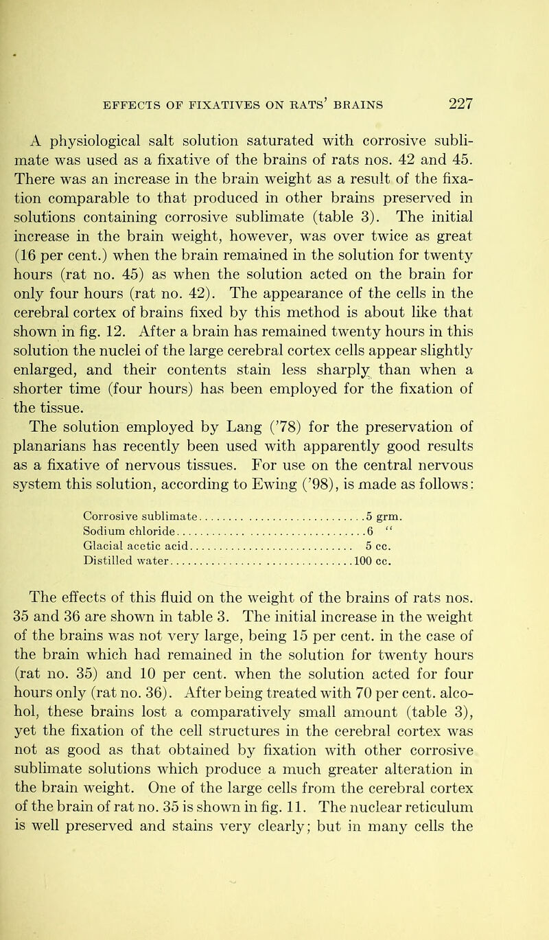 A physiological salt solution saturated with corrosive subli- mate was used as a fixative of the brains of rats nos. 42 and 45. There was an increase in the brain weight as a result of the fixa- tion comparable to that produced in other brains preserved in solutions containing corrosive sublimate (table 3). The initial increase in the brain weight, however, was over twice as great (16 per cent.) when the brain remained in the solution for twenty hours (rat no. 45) as when the solution acted on the brain for only four hours (rat no. 42). The appearance of the cells in the cerebral cortex of brains fixed by this method is about like that shown in fig. 12. After a brain has remained twenty hours in this solution the nuclei of the large cerebral cortex cells appear slightly enlarged, and their contents stain less sharply than when a shorter time (four hours) has been employed for the fixation of the tissue. The solution employed by Lang (’78) for the preservation of planarians has recently been used with apparently good results as a fixative of nervous tissues. For use on the central nervous system this solution, according to Ewing (’98), is made as follows: CoiTOsive sublimate 5 grm. Sodium chloride 6 “ Glacial acetic acid 5 cc. Distilled water 100 cc. The effects of this fluid on the weight of the brains of rats nos. 35 and 36 are shown in table 3. The initial increase in the weight of the brains was not very large, being 15 per cent, in the case of the brain which had remained in the solution for twenty hours (rat no. 35) and 10 per cent, when the solution acted for four hours only (rat no. 36). After being treated with 70 per cent, alco- hol, these brains lost a comparatively small amount (table 3), yet the fixation of the cell structures in the cerebral cortex was not as good as that obtained by fixation with other corrosive sublimate solutions which produce a much greater alteration in the brain weight. One of the large cells from the cerebral cortex of the brain of rat no. 35 is shown in fig. 11. The nuclear reticulum is well preserved and stains very clearly; but in many cells the