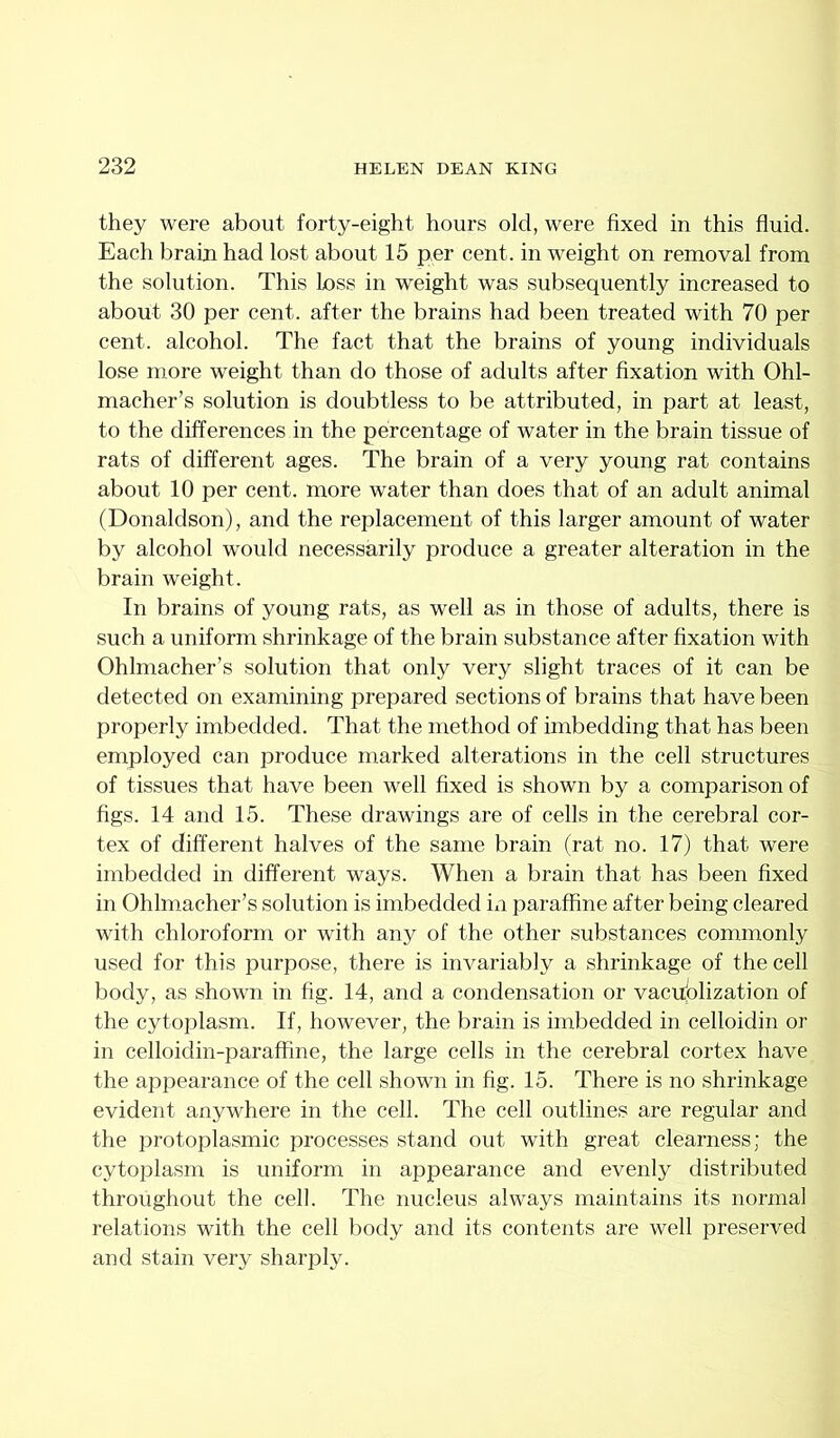 they were about forty-eight hours old, were fixed in this fluid. Each brain had lost about 15 per cent, in weight on removal from the solution. This Loss in weight was subsequently increased to about 30 per cent, after the brains had been treated with 70 per cent, alcohol. The fact that the brains of young individuals lose more weight than do those of adults after fixation with Ohl- macher’s solution is doubtless to be attributed, in part at least, to the differences in the percentage of water in the brain tissue of rats of different ages. The brain of a very young rat contains about 10 per cent, more water than does that of an adult animal (Donaldson), and the replacement of this larger amount of water by alcohol would necessarily produce a greater alteration in the brain weight. In brains of young rats, as well as in those of adults, there is such a uniform shrinkage of the brain substance after fixation with Ohlmacher’s solution that only very slight traces of it can be detected on examining prepared sections of brains that have been properly imbedded. That the method of imbedding that has been employed can produce marked alterations in the cell structures of tissues that have been well fixed is shown by a comparison of figs. 14 and 15. These drawings are of cells in the cerebral cor- tex of different halves of the same brain (rat no. 17) that were imbedded in different ways. When a brain that has been fixed in Ohlmacher’s solution is imbedded in paraffine after being cleared with chloroform or with any of the other substances commonly used for this purpose, there is invariably a shrinkage of the cell body, as shown in fig. 14, and a condensation or vacii(olization of the cytoplasm. If, however, the brain is imbedded in celloidin or in celloidin-paraffine, the large cells in the cerebral cortex have the appearance of the cell shown in fig. 15. There is no shrinkage evident anywhere in the cell. The cell outlines are regular and the protoplasmic processes stand out with great clearness; the cytoplasm is uniform in appearance and evenly distributed throughout the cell. The nucleus always maintains its normal relations with the cell body and its contents are well preserved and stain very sharply.