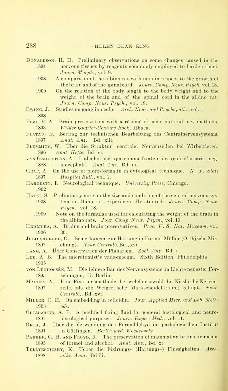 Donaldson, H. H. Preliminary observations on some changes caused in the 1894 nervous tissues by reagents commonly employed to harden them. Journ. Morph., vol. 9. 1908 A comparison of the albino rat with man in respect to the growth of the brain and of the spinal cord. Journ. Coynp. Neur. Psych, vol. 18. 1909 On the relation of the body length to the body weight and to the weight of the brain and of the spinal cord in the albino rat. Journ. Comp. Neur. Psych., vol. 19. Ewing, J., Studies on ganglion cells. Arch. Neur. and Psychopath., vol. 1. 1898 Fish, P. A. Brain preservation with a resume of some old and new methods. 1893 Wilder Quarter-Century Book, Ithaca. Flatau, E. Beitrag zur technischen Bearbeitung des Centralnervensystems. 1897 Anat. Am. Bd. xiii. Flemming, W. tlber die Struktur centraler Nervenzellen bei Wirbeltieren. 1896 Anat. Hefte, Bd. vi. VAN Gehuchten, a. L’alcohol acetique comme fixateur des ceufs d’ascaris meg- 1888 alocephala. Anat. Anz., Bd. iii. Graf, A. On the use of picro-formalin in cytological technique. N. Y. State 1897 Hospital Bull., vol. 1. Hardesty, I. Neurological technique. University Press, Chicago. 1902 IIatai, S. Preliminary note on the size and condition of the central nervous sys- 1908 tem in albino rats experimental!}' stunted. Journ. Comp. Neur. Psych., vol. 18. 1909 Note on the formulas used for calculating the weight of the brain in the albino rats. Jour. Comp. Neur. Psyc/i., vol. 19. Hrdlicka, a. Brains and brain preservatives. Proc. U. S. Nat. Museum, vol. 1906 30. Juliusburger, O. Bemerkungen zur Hiirtung in Formol-Mtiller (Orthjsche Mis- 1897 chung). Neur.Centralb.Bd.,xvi. Lang, A. tlber Conservation der Planarien. Zool. Am., Bd. i. Lee, A. B. The microtomist’s vade-mecum. Sixth Edition, Philadelphia. 1905 VON Lenhossek, M. Die feinere Bau des Nervensystems im Lichte neuester For- 1895 schungen, ii. Berlin. Marina, A., Eine Fixationsmethode, bei welchersowohl die Nissl’sche Nerven- 1897 zelle, als die Weigert’sche Markscheidefarbung gelingt. Neur. Centralb., Bd. xvi. Miller, C. H. On embedding in celloidin. Jour. Applied Micr. and Lab. Meth- 1903 ods. Ohlmacher, a. P. a modified fixing fluid for general histological and neuro- 1897 histological purposes. Journ. Exper. Med., vol. 11. Orth, .1. tlber die Verwendung des Formaldehyd im pathologischen Institut 1891 in Gottingen. Berlin nied. Wochenschr. Parker, G. H. and Floyd, R. The preservation of mammalian brains by means 1895 of formol and alcohol. Anat. Anz., Bd. xi. Tellyesniczky, K. tleber die Fixirungs- (Hiirtungs-) Flussigkeiten. Arch. 1898 mikr. Anat., Bd lii.