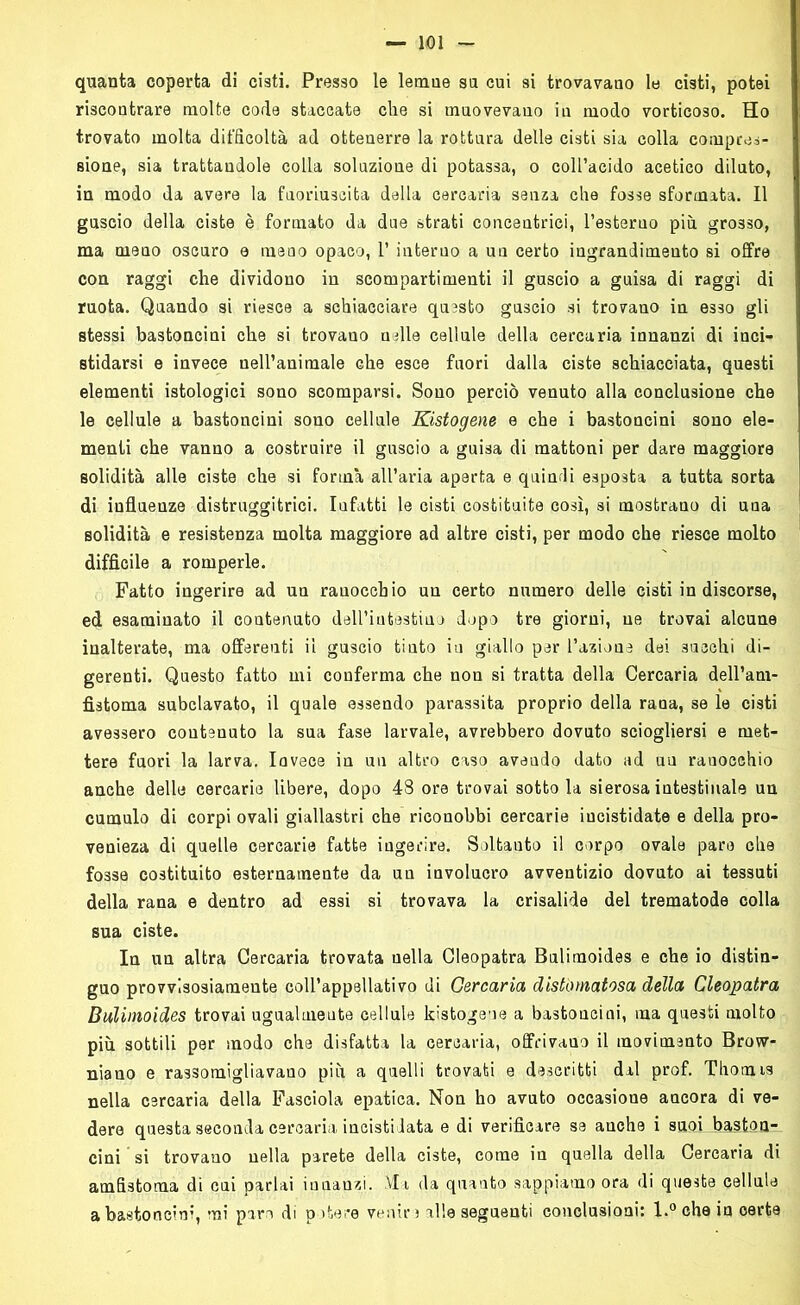 quanta coperta di cisti. Presso le lemne su cui si trovavano le cisti, potei riscontrare molte code staccate che si muovevano in modo vorticoso. Ho trovato molta difficoltà ad ottenerre la rottura delle cisti sia colla compres- sione, sia trattandole colla soluzione di potassa, o coll’acido acetico diluto, in modo da avere la fuoriuscita dalla cercaria senza che fosse sformata. Il guscio della ciste è formato da due strati concentrici, l’esteruo più grosso, ma meno oscuro e meno opaco, 1’ interno a un certo ingrandimento si offre con raggi che dividono in scompartimenti il guscio a guisa di raggi di ruota. Quando si riesce a schiacciare questo guscio si trovano in esso gli stessi bastoncini che si trovano nelle cellule della cercaria innanzi di inci- stidarsi e invece nell’animale che esce fuori dalla ciste schiacciata, questi elementi istologici sono scomparsi. Sono perciò venuto alla conclusione che le cellule a bastoncini sono cellule Kistogene e che i bastoncini sono ele- menti che vanno a costruire il guscio a guisa di mattoni per dare maggiore solidità alle ciste che si forma all’aria aperta e quindi esposta a tutta sorta di influenze distruggitrici. Infatti le cisti costituite così, si mostrano di una solidità e resistenza molta maggiore ad altre cisti, per modo che riesce molto difficile a romperle. Fatto ingerire ad un ranocchio un certo numero delle cisti in discorse, ed esaminato il contenuto dell’intestino dopo tre giorni, ne trovai alcune inalterate, ma offerenti il guscio tiuto iu giallo per l’azione dei succhi di- gerenti. Questo fatto mi conferma che non si tratta della Cercaria dell’am- fìstoma subclavato, il quale essendo parassita proprio della rana, se le cisti avessero contenuto la sua fase larvale, avrebbero dovuto sciogliersi e met- tere fuori la larva. Iavece in un altro caso aveudo dato ad un ranocchio anche delle cercarie Ubere, dopo 48 ore trovai sotto la sierosa intestinale un cumulo di corpi ovali giallastri che riconobbi cercarie iucistidate e della pro- venieza di quelle cercarie fatte ingerire. Soltauto il corpo ovale pare che fosse costituito esternamente da un involucro avventizio dovuto ai tessuti della rana e dentro ad essi si trovava la crisalide del trematode colla sua ciste. In un altra Cercaria trovata nella Cleopatra Bulimoides e che io distin- guo provvisosiamente coll’appellativo di Cercaria distomatosa della Cleopatra Bulimoides trovai ugualmente cellule kistogene a bastoncini, ma questi molto più sottili per modo che disfatta la cercaria, offrivano il movimento Brow- niano e rassomigliavano più a quelli trovati e descritti dal prof. Thorais nella cercaria della Fasciola epatica. Non ho avuto occasione ancora di ve- dere questa seconda cercaria incisti lata e di verificare se anche i suoi Jìaston- cini ’si trovano nella parete della ciste, come in quella della Cercaria di amfistoma di cui parlai innanzi. Via da quanto sappiamo ora di queste cellule a bastoncini, mi paro di potere venire alle seguenti conclusioni: l.°che in oerte