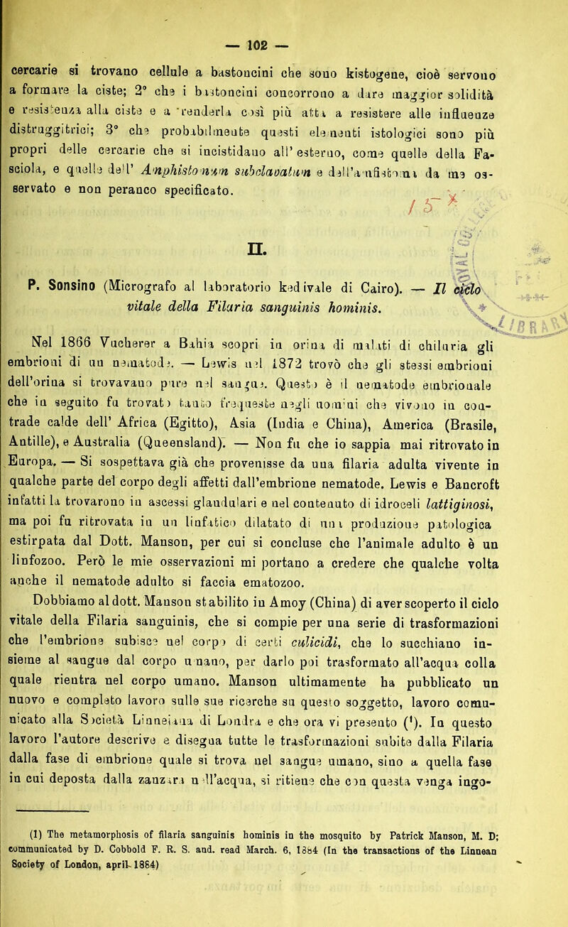 cercarie si trovano cellule a bastoncini che souo kistogene, cioè servono e resistenza, alla ciste e a 'renderla così più atta a resistere alle influenze distruggitrioi; 3° che probabilmente questi elementi istologici sono più propri delle cercarie che si incistidauo all’ esterno, come quelle della Fa- sciola, e quelle dell’ A'nphìstonam subdamtwn e dell’amflsboma da me os- servato e non peranco specificato. P. Sonsino (Micrografo al laboratorio ked (vale di Cairo). — Il òitilo Nel 1866 Vucherer a Bahia scopri in orina di malati di chiluria gli embrioni di un nematode. — Lewis usi 1872 trovò che gli stessi embrioni dell’orina si trovavano pure nel sangue. Questo è il nematode embrionale trade calde dell’ Africa (Egitto), Asia (India e China), America (Brasile, Autille), e Australia (Queensland). — Non fu che io sappia mai ritrovato in Europa. — Si sospettava già che provenisse da una filaria adulta vivente in qualche parte del corpo degli affetti dall’embrione nematode. Lewis e Bancroft infatti la trovarono in ascessi glandulari e nel contenuto di idroceli lattiginosi, ma poi fu ritrovata iu un linfatico dilatato di uni produzione patologica estirpata dal Dott. Manson, per cui si concluse che l’animale adulto è un linfozoo. Però le mie osservazioni mi portano a credere che qualche volta apehe il nematode adulto si faccia ematozoo. Dobbiamo al dott. Mauson stabilito iu Amoy (China) di aver scoperto il ciclo vitale della Filaria sanguinis, che si compie per una serie di trasformazioni che l’embrione subisce nel corpo di certi culicidi, che lo succhiano in- sieme al sangue dal corpo umano, par darlo poi trasformato all’acqua colla quale rientra nel corpo umano. Manson ultimamente ha pubblicato un nuovo e completo lavoro sulle sue ricerche su questo soggetto, lavoro comu- nicato alla Società Linneuna di Londra e che ora vi presento ('). In questo lavoro l’autore descrive e disegna tutte le trasformazioni subite dalla Filaria dalla fase di embrione quale si trova nel sangue umano, sino a quella fase in cui deposta dalla zanzara n dl’acqua, si ritiene che con questa venga ingo- ti) The raetamorphosis of filaria sanguinis hominis in thè mosquito by Patrick Manson, M. D; communicated by D. Cobbold F. R. S. and. read March. 6, 1384 (In thè transactions of thè Linnean Society of London, aprii-1884) a formare la ciste; 2° che i bastoncini concorrono a dare maggior solidità / n. vitale della Filaria sanguinis hominis. che iu seguito fu trovati tauto frequeste negli uomini che vivono iu con-