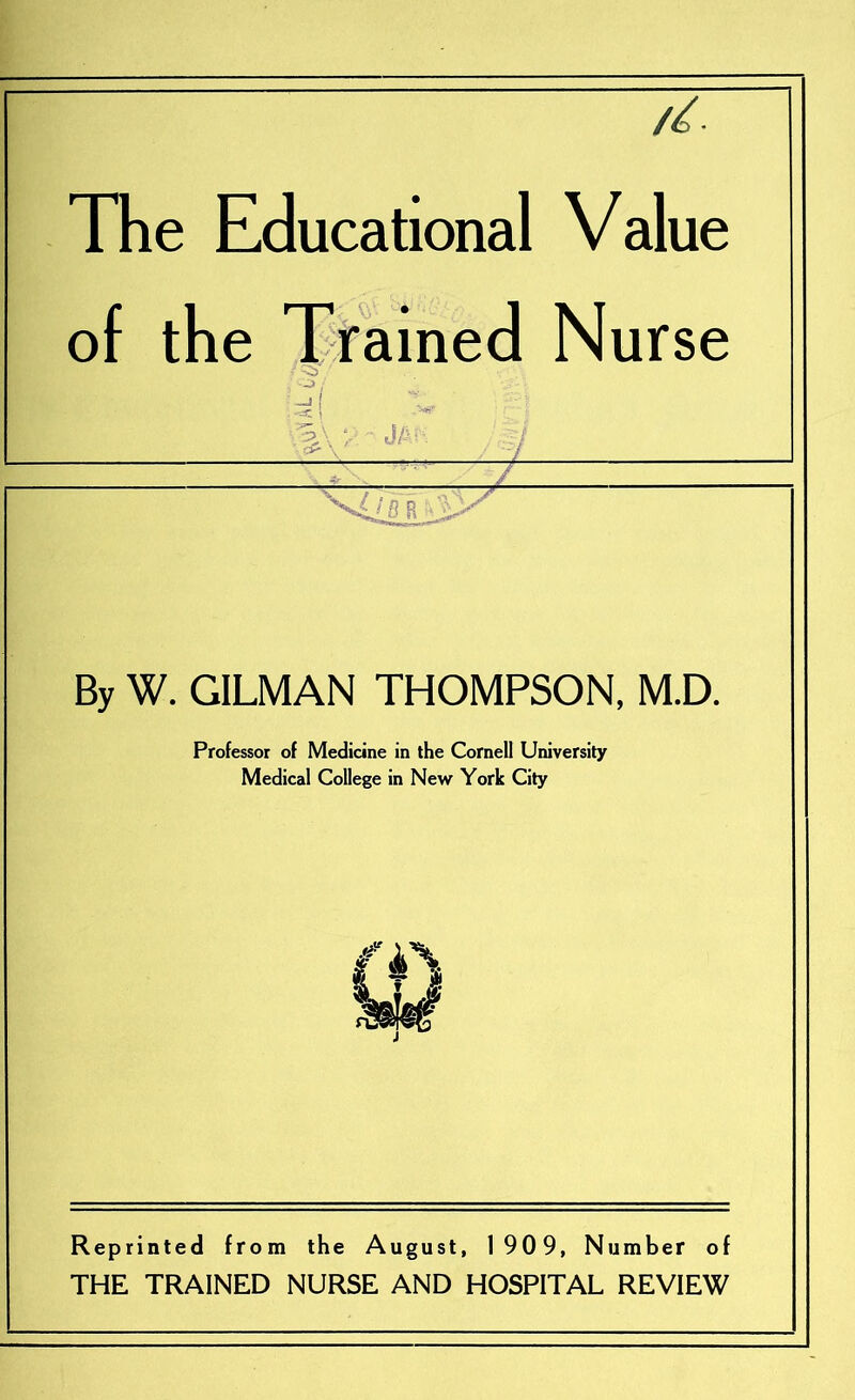 The Educational Value of the Trained Nurse By W. GILMAN THOMPSON, M.D. Professor of Medicine in the Cornell University Medical College in New York City Reprinted from the August, 1909, Number of THE TRAINED NURSE AND HOSPITAL REVIEW