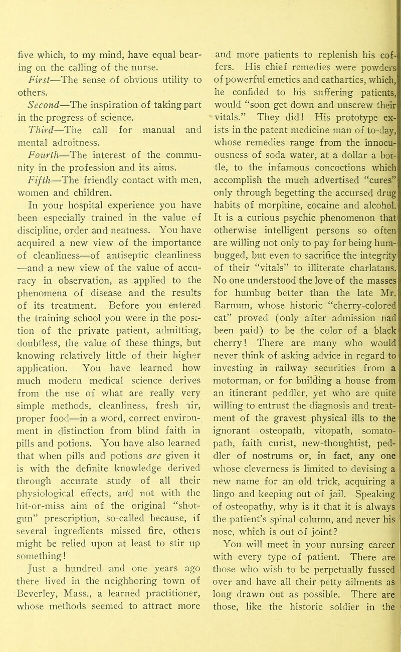 five which, to my mind, have equal bear- ing on the calling of the nurse. First—The sense of obvious utility to others. Second—The inspiration of taking part in the progress of science. Third—The call for manual and mental adroitness. Fourth—The interest of the commu- nity in the profession and its aims. Fifth—The friendly contact with men, women and children. In your hospital experience you have been especially trained in the value of discipline, order and neatness. You have acquired a new view of the importance of cleanliness—of antiseptic cleanliness —and a new view of the value of accu- racy in observation, as applied to the phenomena of disease and the results of its treatment. Before you entered the training school you were in the posi- tion of the private patient, admitting, doubtless, the value of these things, but knowing relatively little of their higher application. You have learned how much modern medical science derives from the use of what are really very simple methods, cleanliness, fresh lir, proper food—in a word, correct environ- ment in distinction from blind faith in pills and potions. You have also learned that when pills and potions are given it is with the definite knowledge derived through accurate .study of all their physiological effects, arid not with the hit-or-miss aim of the original “shot- gun” prescription, so-called because, if several ingredients missed fire, otheis might be relied upon at least to stir up something! Just a hundred and one years ago there lived in the neighboring town of Beverley, Mass., a learned practitioner, whose methods seemed to attract more and more patients to replenish his cof- fers. His chief remedies were powders of powerful emetics and cathartics, which, he confided to his suffering patients, would “soon get down and unscrew their vitals.” They did! His prototype ex- ists in the patent medicine man of to-day, whose remedies range from the innocu- ousness of soda water, at a dollar a bor- tle, to the infamous concoctions which accomplish the much advertised “cures” only through begetting the accursed drug habits of morphine, cocaine and alcohol. It is a curious psychic phenomenon that otherwise intelligent persons so often are willing not only to pay for being hum- bugged, but even to sacrifice the integrity of their “vitals” to illiterate charlatans. No one understood the love of the masses for humbug better than the late Mr. Barnum, whose historic “cherry-colored cat” proved (only after admission riad been paid) to be the color of a black cherry! There are many who would never think of asking advice in regard to investing in railway securities from a motorman, or for building a house from an itinerant peddler, yet who are quite willing to entrust the diagnosis and treat- ment of the gravest physical ills to the ignorant osteopath, vitopath, somato- path, faith curist, new-thoughtist, ped- dler of nostrums or, in fact, any one whose cleverness is limited to devising a new name for an old trick, acquiring a lingo and keeping out of jail. Speaking of osteopathy, why is it that it is always the patient’s spinal column, and never his nose, which is out of joint? You will meet in your nursing career with every type of patient. There are those who wish to be perpetually fussed over and have all their petty ailments as long drawn out as possible. There are those, like the historic soldier in the