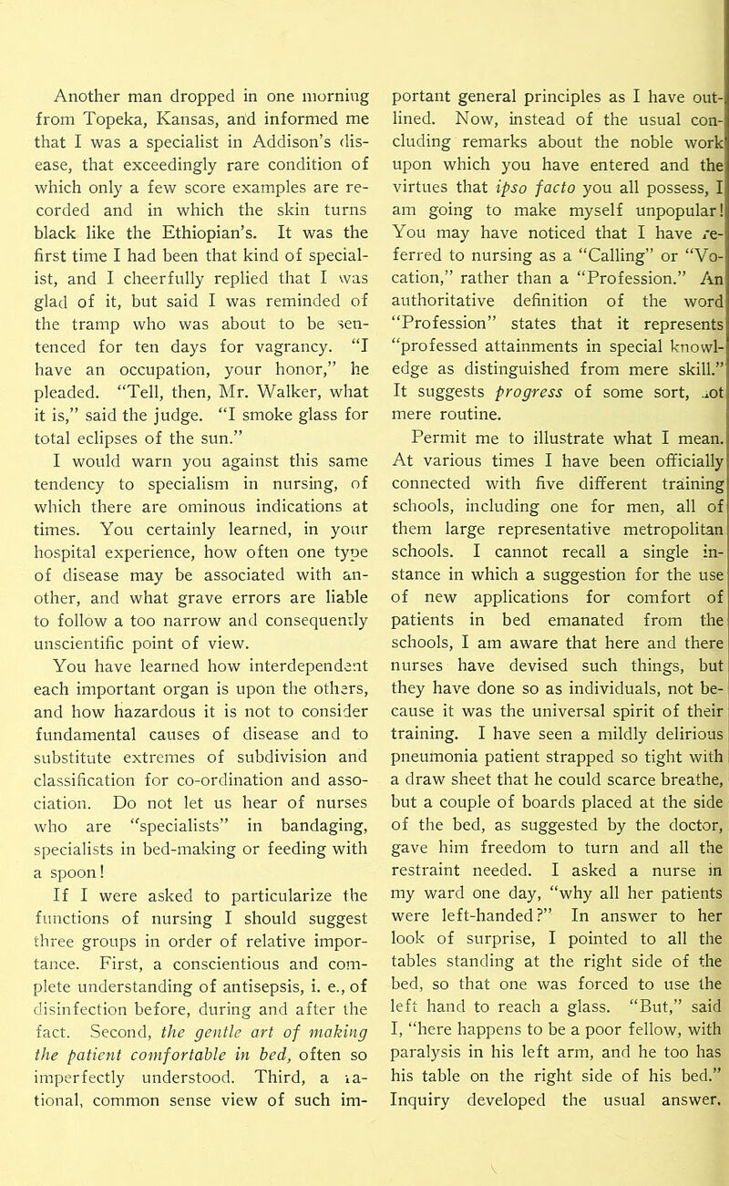 Another man dropped in one morning from Topeka, Kansas, and informed me that I was a specialist in Addison’s clis- ease, that exceedingly rare condition of which only a few score examples are re- corded and in which the skin turns black like the Ethiopian’s. It was the first time I had been that kind of special- ist, and I cheerfully replied that I was glad of it, but said I was reminded of the tramp who was about to be sen- tenced for ten days for vagrancy. “I have an occupation, your honor,” he pleaded. “Tell, then, Mr. Walker, what it is,” said the judge. “I smoke glass for total eclipses of the sun.” I would warn you against this same tendency to specialism in nursing, of which there are ominous indications at times. You certainly learned, in your hospital experience, how often one type of disease may be associated with an- other, and what grave errors are liable to follow a too narrow and consequemly unscientific point of view. You have learned how interdependent each important organ is upon the others, and how hazardous it is not to consider fundamental causes of disease and to substitute extremes of subdivision and classification for co-ordination and asso- ciation. Do not let us hear of nurses who are “specialists” in bandaging, specialists in bed-making or feeding with a spoon! If I were asked to particularize the functions of nursing I should suggest three groups in order of relative impor- tance. First, a conscientious and com- plete understanding of antisepsis, i. e., of disinfection before, during and after the fact. .Second, the gentle art of making the patient comfortable in bed, often so imperfectly understood. Third, a la- tional, common sense view of such im- portant general principles as I have out- lined. Now, instead of the usual con- cluding remarks about the noble work upon which you have entered and the virtues that ipso facto you all possess, I am going to make myself unpopular! You may have noticed that I have re- ferred to nursing as a “Calling” or “Vo- cation,” rather than a “Profession.” An authoritative definition of the word “Profession” states that it represents “professed attainments in special knowl- edge as distinguished from mere skill.” It suggests progress of some sort, .lOt mere routine. Permit me to illustrate what I mean. At various times I have been officially connected with five different training schools, including one for men, all of them large representative metropolitan schools. I cannot recall a single in- stance in which a suggestion for the use of new applications for comfort of patients in bed emanated from the schools, I am aware that here and there nurses have devised such things, but they have done so as individuals, not be- cause it was the universal spirit of their training. I have seen a mildly delirious pneumonia patient strapped so tight with a draw sheet that he could scarce breathe, but a couple of boards placed at the side of the bed, as suggested by the doctor, gave him freedom to turn and all the restraint needed. I asked a nurse in my ward one day, “why all her patients were left-handed?” In answer to her look of surprise, I pointed to all the tables standing at the right side of the bed, so that one was forced to use the left hand to reach a glass. “But,” said I, “here happens to be a poor fellow, with paralysis in his left arm, and he too has his table on the right side of his bed.” Inquiry developed the usual answer.